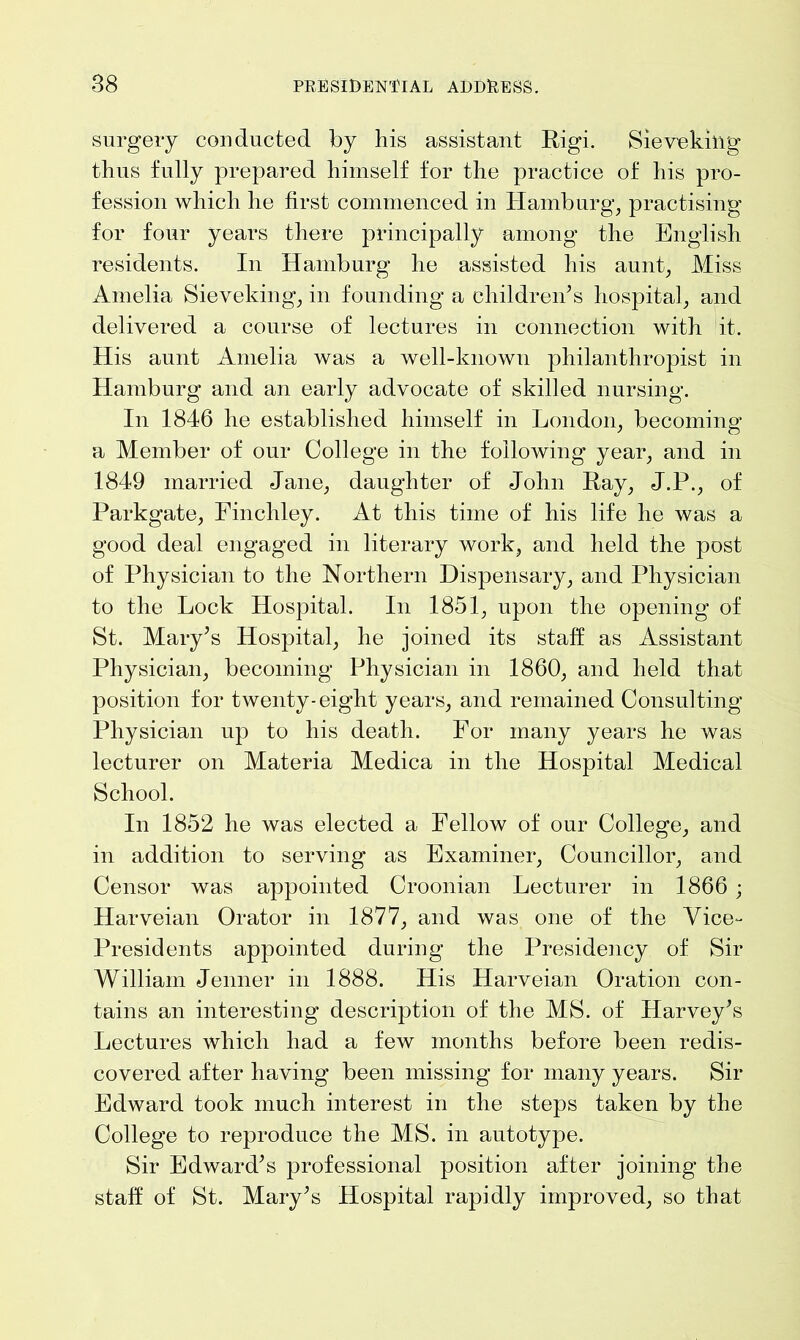 surgery conducted by his assistant Rigi. Sieve king thus fully prepared himself for the practice of his pro- fession which he first commenced in Hamburg, practising for four years there principally among the English residents. In Hamburg he assisted his aunt, Miss Amelia Sieveking, in founding a children’s hospital, and delivered a course of lectures in connection with it. His aunt Amelia was a well-known philanthropist in Hamburg and an early advocate of skilled nursing. In 1846 he established himself in London, becoming a Member of our College in the following year, and in 1849 married Jane, daughter of John Ray, J.P., of Parkgate, Finchley. At this time of his life he was a good deal engaged in literary work, and held the post of Physician to the Northern Dispensary, and Physician to the Lock Hospital. In 1851, upon the opening of St. Mary’s Hospital, he joined its staff as Assistant Physician, becoming Physician in 1860, and held that position for twenty-eight years, and remained Consulting Physician up to his death. For many years he was lecturer on Materia Medica in the Hospital Medical School. In 1852 he was elected a Fellow of our College, and in addition to serving as Examiner, Councillor, and Censor was appointed Croonian Lecturer in 1866 ; Harveian Orator in 1877, and was one of the Vice- Presidents appointed during the Presidency of Sir William Jenner in 1888. His Harveian Oration con- tains an interesting description of the MS. of Harvey’s Lectures which had a few months before been redis- covered after having been missing for many years. Sir Edward took much interest in the steps taken by the College to reproduce the MS. in autotype. Sir Edward’s professional position after joining the staff of St. Mary’s Hospital rapidly improved, so that