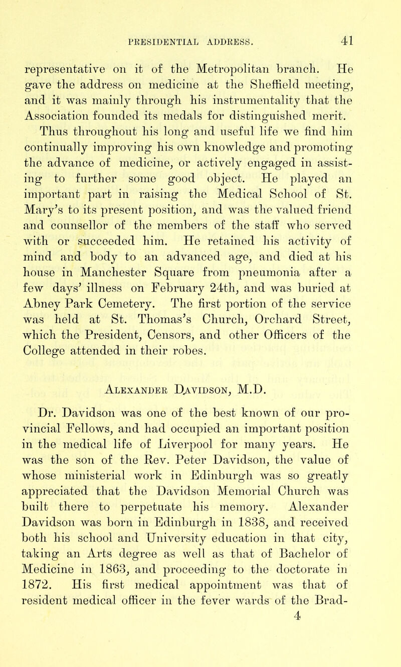 representative on it of the Metropolitan branch. He gave the address on medicine at the Sheffield meeting, and it was mainly through his instrumentality that the Association founded its medals for distinguished merit. Thus throughout his long and useful life we find him continually improving his own knowledge and promoting the advance of medicine, or actively engaged in assist- ing to further some good object. He played an important part in raising the Medical School of St. Mary’s to its present position, and was the valued friend and counsellor of the members of the staff who served with or succeeded him. He retained his activity of mind and body to an advanced age, and died at his house in Manchester Square from pneumonia after a few days’ illness on February 24th, and was buried at Abney Park Cemetery. The first portion of the service was held at St. Thomas’s Church, Orchard Street, which the President, Censors, and other Officers of the College attended in their robes. Alexander Davidson, M.D. Dr. Davidson was one of the best known of our pro- vincial Fellows, and had occupied an important position in the medical life of Liverpool for many years. He was the son of the Rev. Peter Davidson, the value of whose ministerial work in Edinburgh was so greatly appreciated that the Davidson Memorial Church was built there to perpetuate his memory. Alexander Davidson was born in Edinburgh in 1838, and received both his school and University education in that city, taking an Arts degree as well as that of Bachelor of Medicine in 1863, and proceeding to the doctorate in 1872. His first medical appointment was that of resident medical officer in the fever wards of the Brad- 4