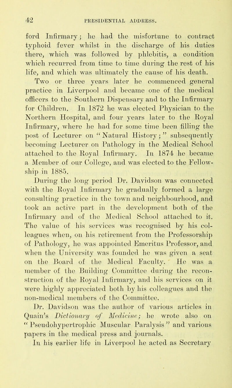 ford Infirmary; he had the misfortune to contract typhoid fever whilst in the discharge of his duties there, which was followed by phlebitis, a condition which recurred from time to time during the rest of his life, and which was ultimately the cause of his death. Two or three years later he commenced general practice in Liverpool and became one of the medical officers to the Southern Dispensary and to the Infirmary for Children. In 1872 he was elected Physician to the Northern Hospital, and four years later to the Royal Infirmary, where he had for some time been filling the post of Lecturer on “Natural History;” subsequently becoming Lecturer on Pathology in the Medical School attached to the Royal Infirmary. In 1874 he became a Member of our College, and was elected to the Fellow- ship in 1885. During the long period Dr. Davidson was connected with the Royal Infirmary he gradually formed a large consulting practice in the town and neighbourhood, and took an active part in the development both of the Infirmary and of the Medical School attached to it. The value of his services was recognised by his col- leagues when, on his retirement from the Professorship of Pathology, he was appointed Emeritus Professor, and when the University was founded he was given a seat on the Board of the Medical Faculty. He was a member of the Building Committee during the recon- struction of the Royal Infirmary, and his services on it were highly appreciated both by his colleagues and the 11011-medical members of the Committee. Dr. Davidson was the author of various articles in QuaiiFs Dictionary of Medicine; he wrote also on “ Pseudohypertrophic Muscular Paralysis ” and various papers in the medical press and journals. In his earlier life in Liverpool he acted as Secretary