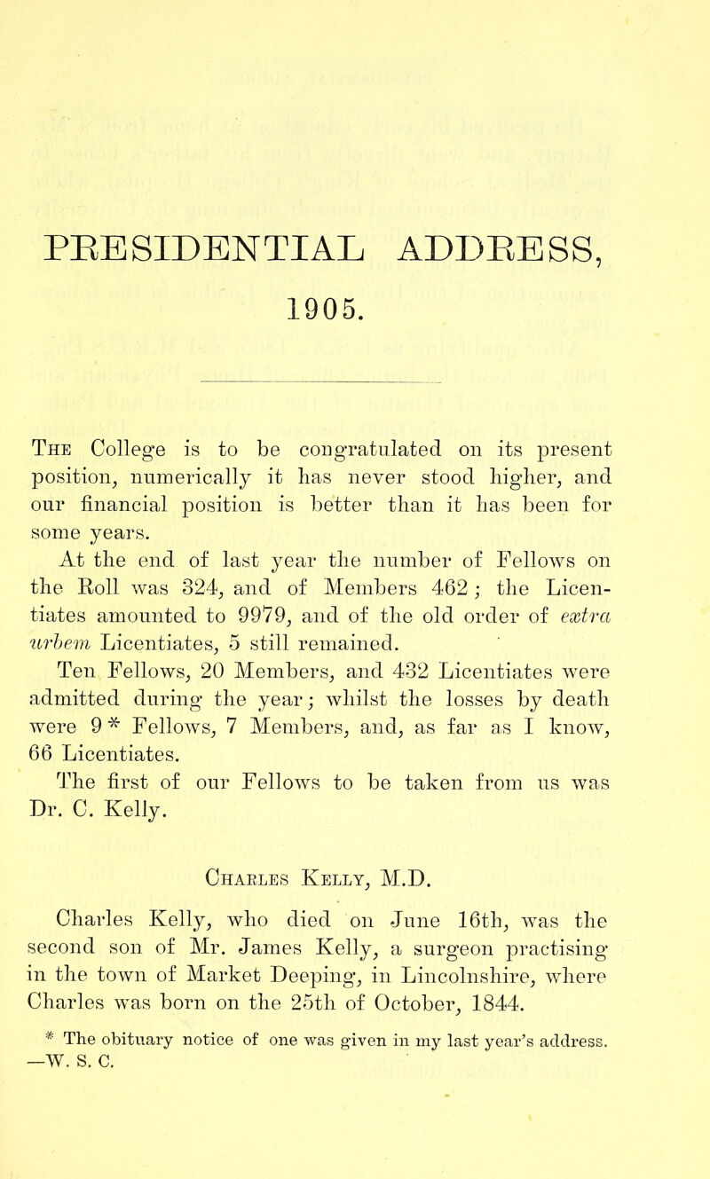 1905. The College is to be congratulated on its present position, numerically it has never stood higher, and our financial position is better than it has been for some years. At the end of last year the number of Fellows on the Roll was 324, and of Members 462; the Licen- tiates amounted to 9979, and of the old order of extra urbem Licentiates, 5 still remained. Ten Fellows, 20 Members, and 432 Licentiates were admitted during the year; whilst the losses by death were 9^ FelloAvs, 7 Members, and, as far as I know, 66 Licentiates. The first of our Fellows to be taken from us was Dr. C. Kelly. Charles Kelly, M.D. Charles Kelly, who died on June 16th, was the second son of Mr. James Kelly, a surgeon practising in the town of Market Deeping, in Lincolnshire, where Charles was born on the 25th of October, 1844. * The obituary notice of one was given in my last year’s address. —w. s. c.