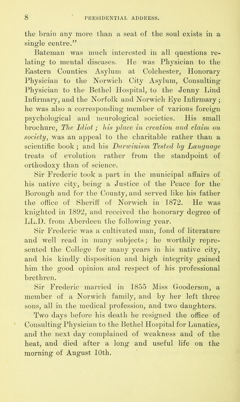 the brain any more than a seat of the soul exists in a single centre.” Bateman was much interested in all questions re- lating to mental diseases. He was Physician to the Eastern Counties Asylum at Colchester, Honorary Physician to the Norwich City Asylum, Consulting Physician to the Bethel Hospital, to the Jenny Lind Infirmary, and the Norfolk and Norwich Eye Infirmary ; he was also a corresponding member of various foreign psychological and neurological societies. His small brochure, The Idiot ; his place in creation and claim on society, was an appeal to the charitable rather than a scientific book ; and his Darwinism Tested hy Language treats of evolution rather from the standpoint of orthodoxy than of science. Sir Frederic took a part in the municipal affairs of his native city, being a Justice of the Peace for the Borough and for the County, and served like his father the office of Sheriff of Norwich in 1872. He was knighted in 1892, and received the honorary degree of LL.D. from Aberdeen the following year. Sir Frederic was a cultivated man, fond of literature and well read in many subjects; he worthily repre- sented the College for many years in his native city, and his kindly disposition and high integrity gained him the good opinion and respect of his professional brethren. Sir Frederic married in 1855 Miss Gfooderson, a member of a Norwich family, and by her left three sons, all in the medical profession, and two daughters. Two days before his death he resigned the office of Consulting Physician to the Bethel Hospital for Lunatics, and the next day complained of weakness and of the heat, and died after a long and useful life on the morning of August 10th.