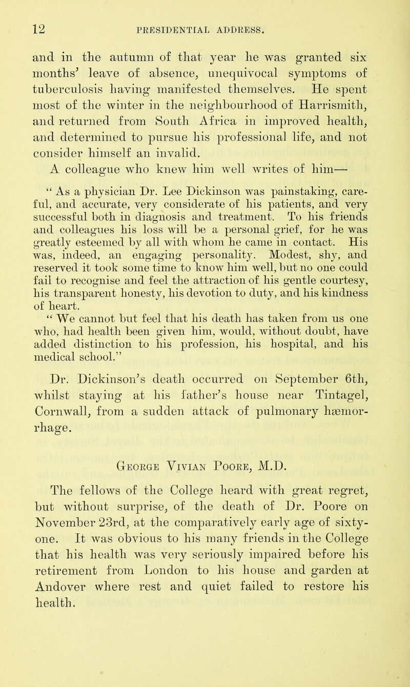 and in the autumn of that year he was granted six months’ leave of absence, unequivocal symptoms of tuberculosis having manifested themselves. He spent most of the winter in the neighbourhood of Harrismitli, and returned from South Africa in improved health, and determined to pursue his professional life, and not consider himself an invalid. A colleague who knew him well writes of him— “As a physician Hr. Lee Dickinson was painstaking, care- ful, and accurate, very considerate of his patients, and very successful both in diagnosis and treatment. To his friends and colleagues his loss will be a personal grief, for he was greatly esteemed by all with whom he came in contact. His was, indeed, an engaging personality. Modest, shy, and reserved it took some time to know him well, but no one could fail to recognise and feel the attraction of his gentle courtesy, his transparent honesty, his devotion to duty, and his kindness of heart. “We cannot but feel that his death has taken from us one who, had health been given him, would, without doubt, have added distinction to his profession, his hospital, and his medical school.'’ Dr. Dickinson’s death occurred on September 6th, whilst staying at his father’s house near Tintagel, Cornwall, from a sudden attack of pulmonary haemor- rhage. George Vivian Poore, M.D. The fellows of the College heard with great regret, but without surprise, of the death of Dr. Poore on November 23rd, at the comparatively early age of sixty- one. It was obvious to his many friends in the College that his health was very seriously impaired before his retirement from London to his house and garden at Andover where rest and quiet failed to restore his health.