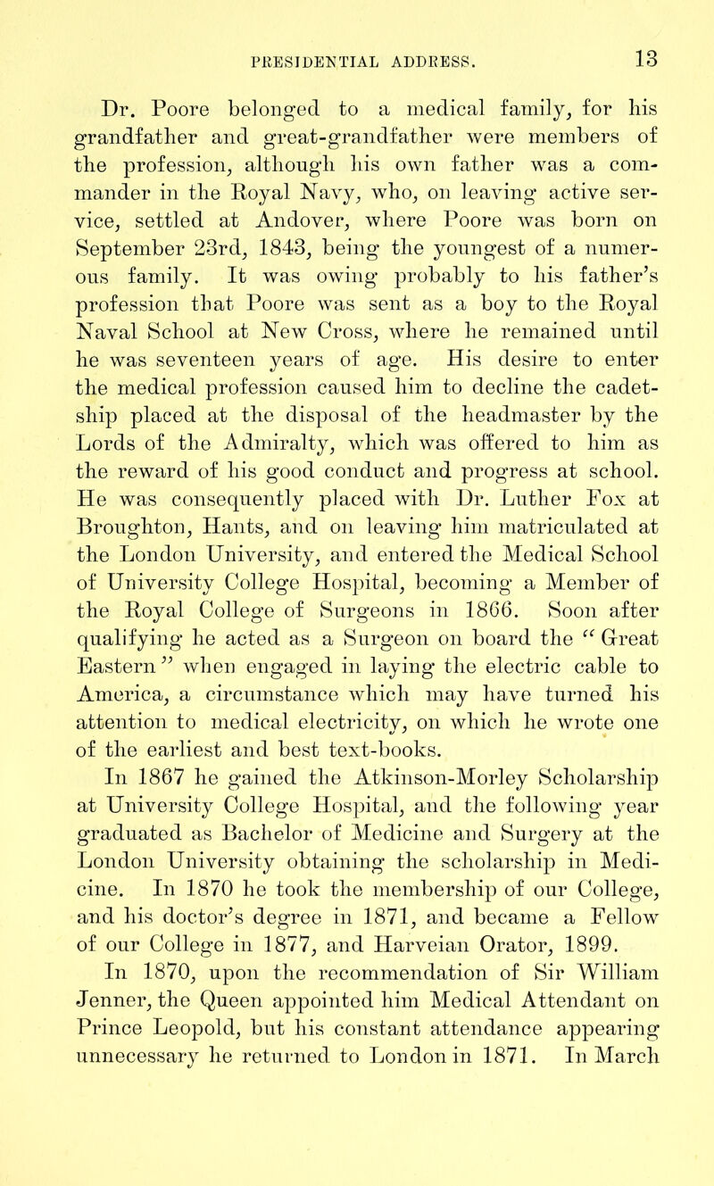 Dr. Poore belonged to a medical family, for liis grandfather and great-grandfather were members of the profession, although liis own father was a com- mander in the Royal Navy, who, on leaving active ser- vice, settled at Andover, where Poore was born on September 23rd, 1843, being the youngest of a numer- ous family. It was owing probably to his father’s profession that Poore was sent as a boy to the Royal Naval School at New Cross, where he remained until he was seventeen years of age. His desire to enter the medical profession caused him to decline the cadet- ship placed at the disposal of the headmaster by the Lords of the Admiralty, which was offered to him as the reward of his good conduct and progress at school. He was consequently placed with Dr. Luther Fox at Broughton, Hants, and on leaving him matriculated at the London University, and entered the Medical School of University College Hospital, becoming a Member of the Royal College of Surgeons in 1866. Soon after qualifying he acted as a Surgeon on board the “ Great Eastern ” when engaged in laying the electric cable to America, a circumstance which may have turned his attention to medical electricity, on which he wrote one of the earliest and best text-books. In 1867 he gained the Atkinson-Morley Scholarship at University College Hospital, and the following year graduated as Bachelor of Medicine and Surgery at the London University obtaining the scholarship in Medi- cine. In 1870 he took the membership of our College, and his doctor’s degree in 1871, and became a Fellow of our College in 1877, and Harveian Orator, 1899. In 1870, upon the recommendation of Sir William Jenner, the Queen appointed him Medical Attendant on Prince Leopold, but his constant attendance appearing unnecessary he returned to London in 1871. In March