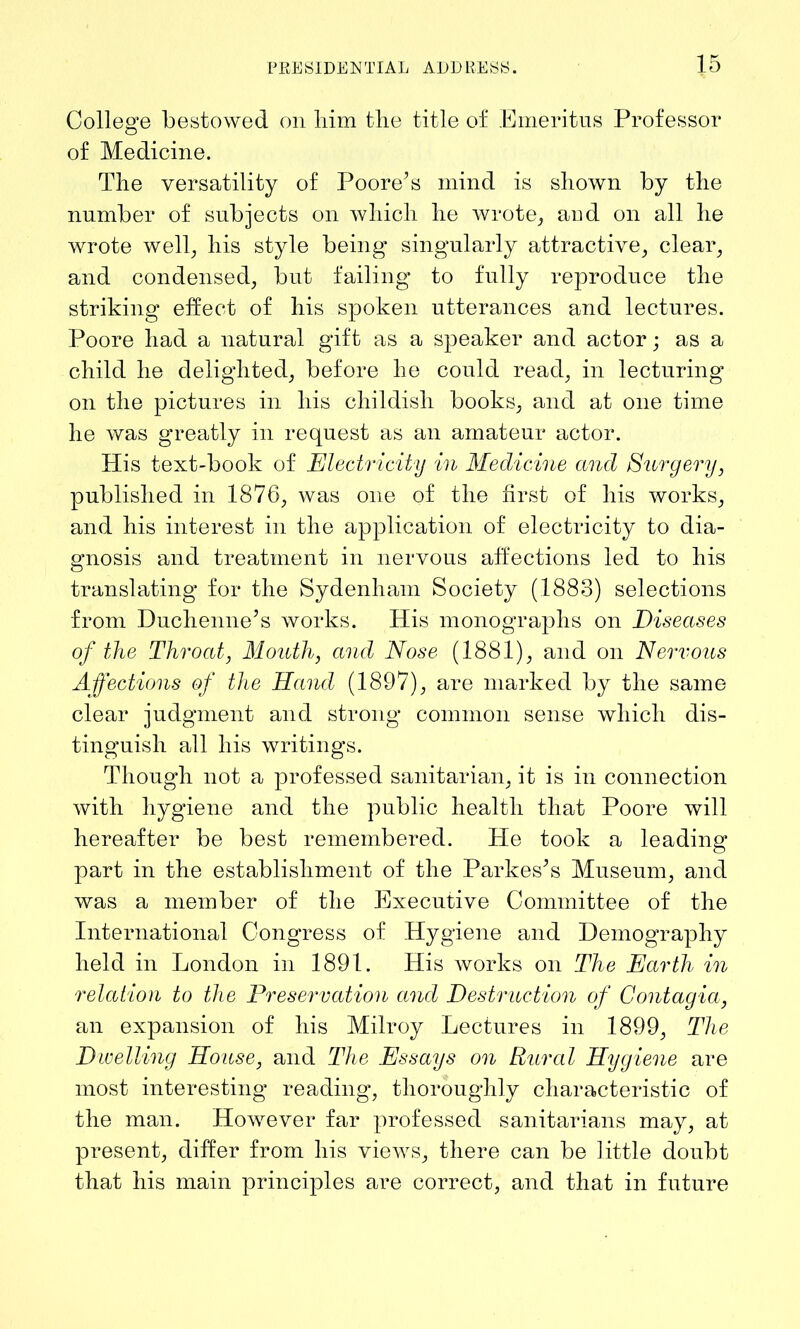 College bestowed on him the title of Emeritus Professor of Medicine. The versatility of Poore’s mind is shown by the number of subjects on which he wrote, and on all he wrote well, his style being singularly attractive, clear, and condensed, but failing to fully reproduce the striking effect of his spoken utterances and lectures. Poore had a natural gift as a speaker and actor; as a child he delighted, before he could read, in lecturing on the pictures in his childish books, and at one time he was greatly in request as an amateur actor. His text-book of Electricity in Medicine and Surgery, published in 1876, was one of the first of his works, and his interest in the application of electricity to dia- gnosis and treatment in nervous affections led to his translating for the Sydenham Society (1883) selections from Duchenne’s works. His monographs on Diseases of the Throat, Mouth, and Nose (1881), and on Nervous Affections of the Hand (1897), are marked by the same clear judgment and strong common sense which dis- tinguish all his writings. Though not a professed sanitarian, it is in connection with hygiene and the public health that Poore will hereafter be best remembered. He took a leading part in the establishment of the Parkes’s Museum, and was a member of the Executive Committee of the International Congress of Hygiene and Demography held in London in 1891. His works on The Earth in relation to the Preservation and Destruction of Contagia, an expansion of his Milroy Lectures in 1899, The Dwelling House, and The Essays on Rural Hygiene are most interesting reading, thoroughly characteristic of the man. However far professed sanitarians may, at present, differ from his views, there can be little doubt that his main principles are correct, and that in future