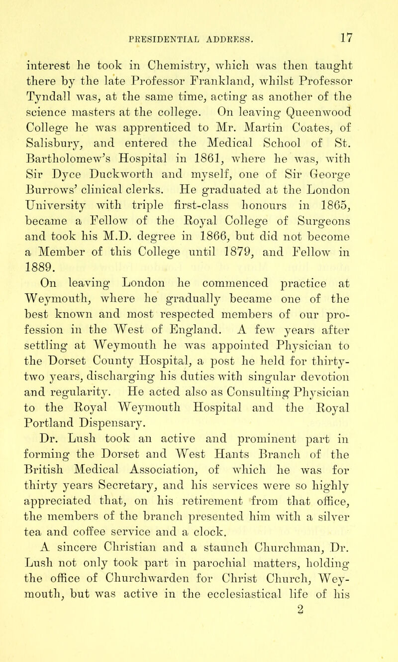 interest lie took in Chemistry, which was then taught there by the late Professor Frankland, whilst Professor Tyndall was, at the same time, acting as another of the science masters at the college. On leaving Queenwood College he was apprenticed to Mr. Martin Coates, of Salisbury, and entered the Medical School of St. Bartholomew’s Hospital in 1861, where he was, with Sir Dyce Duckworth and myself, one of Sir George Burrows’ clinical clerks. He graduated at the London University with triple first-class honours in 1865, became a Fellow of the Royal College of Surgeons and took his M.D. degree in 1866, but did not become a Member of this College until 1879, and Fellow in 1889. On leaving London he commenced practice at Weymouth, where he gradually became one of the best known and most respected members of our pro- fession in the West of England. A few years after settling at Weymouth he was appointed Physician to the Dorset County Hospital, a post he held for thirty- two years, discharging his duties with singular devotion and regularity. He acted also as Consulting Physician to the Royal Weymouth Hospital and the Royal Portland Dispensary. Dr. Lush took an active and prominent part in forming the Dorset and West Hants Branch of the British Medical Association, of which he was for thirty years Secretary, and his services were so highly appreciated that, on his retirement from that office, the members of the branch presented him with a silver tea and coffee service and a clock. A sincere Christian and a staunch Churchman, Dr. Lush not only took part in parochial matters, holding the office of Churchwarden for Christ Church, Wey- mouth, but was active in the ecclesiastical life of his 2