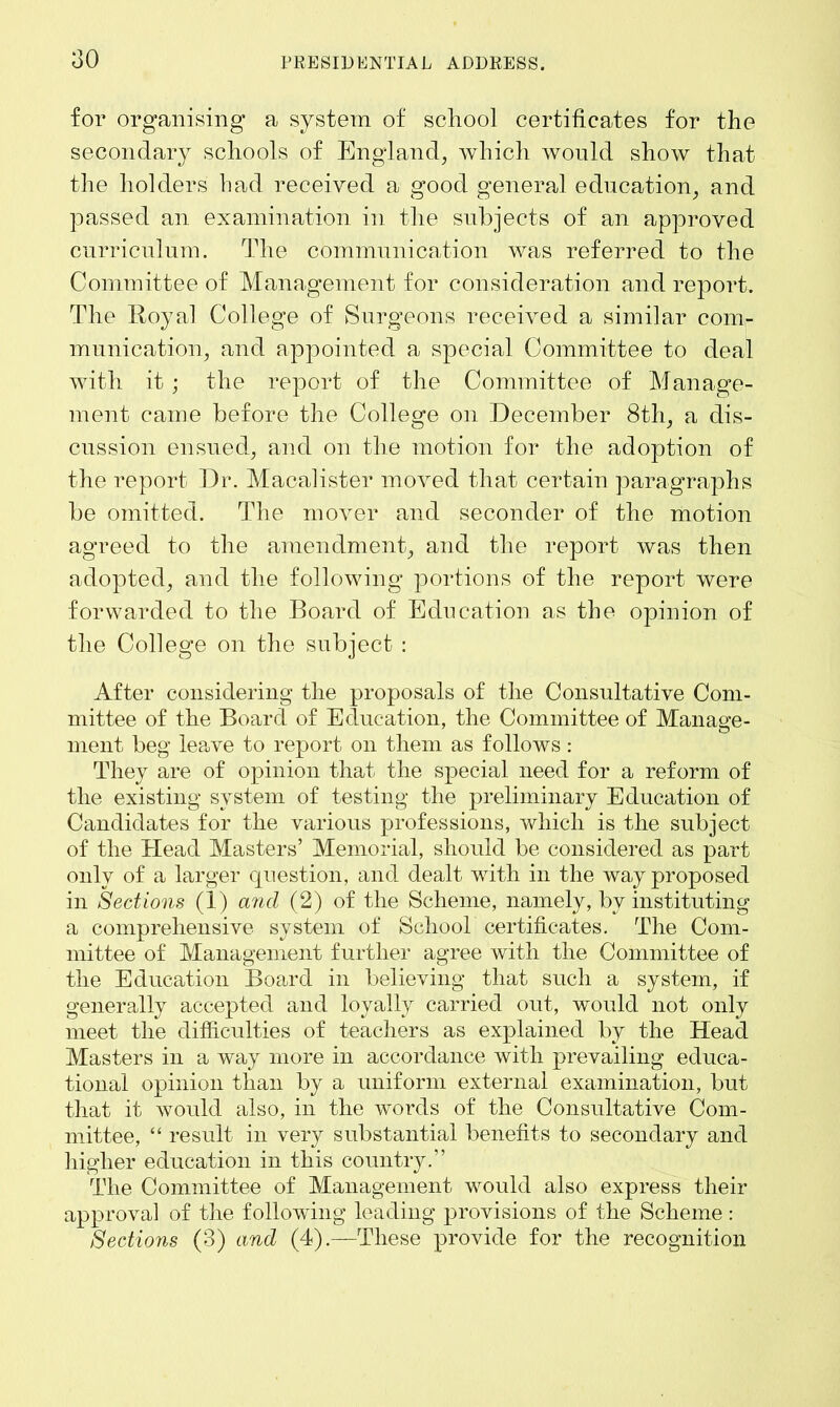 for organising a system of school certificates for the secondary schools of England, which would show that the holders had received a good general education, and passed an examination in the subjects of an approved curriculum. The communication was referred to the Committee of Management for consideration and report. The Royal College of Surgeons received a similar com- munication, and appointed a special Committee to deal with it ; the report of the Committee of Manage- ment came before the College on December 8th, a dis- cussion ensued, and on the motion for the adoption of the report Dr. Macalister moved that certain paragraphs be omitted. The mover and seconder of the motion agreed to the amendment, and the report was then adopted, and the following portions of the report were forwarded to the Board of Education as the opinion of the College on the subject : After considering the proposals of the Consultative Com- mittee of the Board of Education, the Committee of Manage- ment beg leave to report on them as follows: They are of opinion that the special need for a reform of the existing system of testing the preliminary Education of Candidates for the various professions, which is the subject of the Head Masters’ Memorial, should be considered as part only of a larger question, and dealt with in the way proposed in Sections (1) and (2) of the Scheme, namely, by instituting a comprehensive system of School certificates. The Com- mittee of Management further agree with the Committee of the Education Board in believing that such a system, if generally accepted and loyally carried out, would not only meet the difficulties of teachers as explained by the Head Masters in a way more in accordance with prevailing educa- tional opinion than by a uniform external examination, but that it would also, in the words of the Consultative Com- mittee, “ result in very substantial benefits to secondary and higher education in this country.” The Committee of Management would also express their approval of the following leading provisions of the Scheme : Sections (3) and (4).—These provide for the recognition