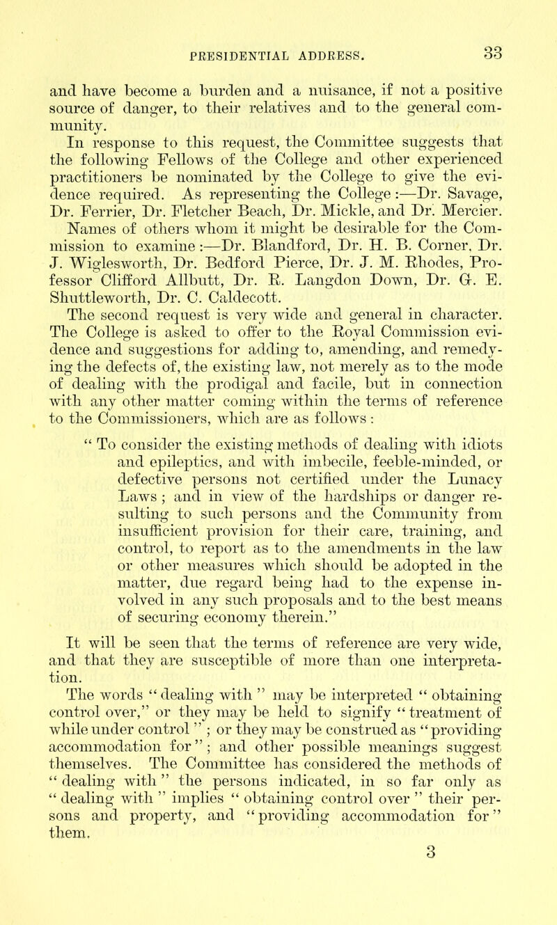 38 and have become a burden and a nuisance, if not a positive source of danger, to their relatives and to the general com- munity. In response to this request, the Committee suggests that the following Fellows of the College and other experienced practitioners be nominated by the College to give the evi- dence required. As representing the College :—Dr. Savage, Dr. Ferrier, Dr. Fletcher Beach, Dr. Mickle, and Dr' Mercier. ISTames of others whom it might be desirable for the Com- mission to examine:—Dr. Blandford, Dr. H. B. Corner, Dr. J. Wiglesworth, Dr. Bedford Pierce, Dr. J. M. Bliodes, Pro- fessor Clifford Allbutt, Dr. R. Langdon Down, Dr. Gr. E. Shuttleworth, Dr. C. Caldecott. The second request is very wide and general in character. The College is asked to offer to the Royal Commission evi- dence and suggestions for adding to, amending, and remedy- ing the defects of, the existing law, not merely as to the mode of dealing with the prodigal and facile, but in connection with any other matter coming within the terms of reference to the Commissioners, which are as follows: “ To consider the existing methods of dealing with idiots and epileptics, and with imbecile, feeble-minded, or defective persons not certified under the Lunacy Laws ; and in view of the hardships or danger re- sulting to such persons and the Community from insufficient provision for their care, training, and control, to report as to the amendments in the law or other measures which should be adopted in the matter, due regard being had to the expense in- volved in any such proposals and to the best means of securing economy therein.” It will be seen that the terms of reference are very wide, and that they are susceptible of more than one interpreta- tion. The words “ dealing with ” may be interpreted “ obtaining control over,” or they may be held to signify “treatment of while under control ” ; or they may be construed as “providing accommodation for”; and other possible meanings suggest themselves. The Committee has considered the methods of “ dealing with ” the persons indicated, in so far only as “ dealing with ” implies “ obtaining control over ” their per- sons and property, and “providing accommodation for” them. 3