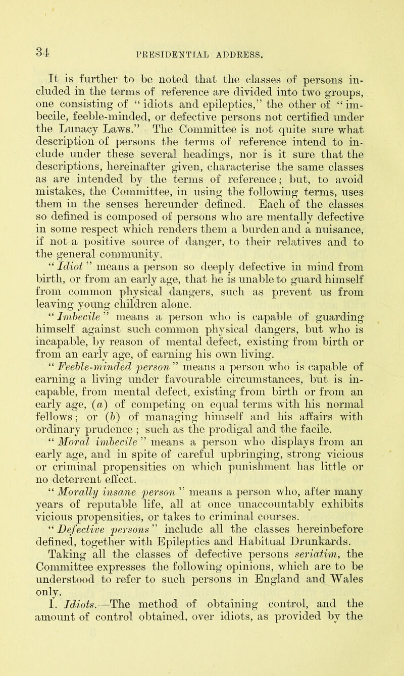 It is further to be noted that the classes of persons in- cluded in the terms of reference are divided into two groups, one consisting of “idiots and epileptics,” the other of “im- becile, feeble-minded, or defective persons not certified under the Lunacy Laws.” The Committee is not quite sure what description of persons the terms of reference intend to in- clude under these several headings, nor is it sure that the descriptions, hereinafter given, characterise the same classes as are intended by the terms of reference; but, to avoid mistakes, the Committee, in using the following terms, uses them in the senses hereunder defined. Each of the classes so defined is composed of persons who are mentally defective in some respect which renders them a burden and a nuisance, if not a positive source of danger, to their relatives and to the general community. “ Idiot ” means a person so deeply defective in mind from birth, or from an early age, that he is unable to guard himself from common physical dangers, such as prevent us from leaving young children alone. “ Imbecile ” means a person who is capable of guarding himself against such common physical dangers, but who is incapable, by reason of mental defect, existing from birth or from an early age, of earning his own living. “ Feeble-minded person ” means a person who is capable of earning a living under favourable circumstances, but is in- capable, from mental defect, existing from birth or from an early age, (a) of competing on equal terms with his normal fellows; or (b) of managing himself and his affairs with ordinary prudence ; such as the prodigal and the facile. “ Moral imbecile ” means a person who displays from an early age, and in spite of careful upbringing, strong vicious or criminal propensities on which punishment has little or no deterrent effect. “ Morally insane person ” means a person who, after many years of reputable life, all at once unaccountably exhibits vicious propensities, or takes to criminal courses. “ Defective persons ” include all the classes hereinbefore defined, together with Epileptics and Habitual Drunkards. Taking all the classes of defective persons seriatim, the Committee expresses the following opinions, which are to be understood to refer to such persons in England and Wales only. 1. Idiots.—The method of obtaining control, and the amount of control obtained, over idiots, as provided by the