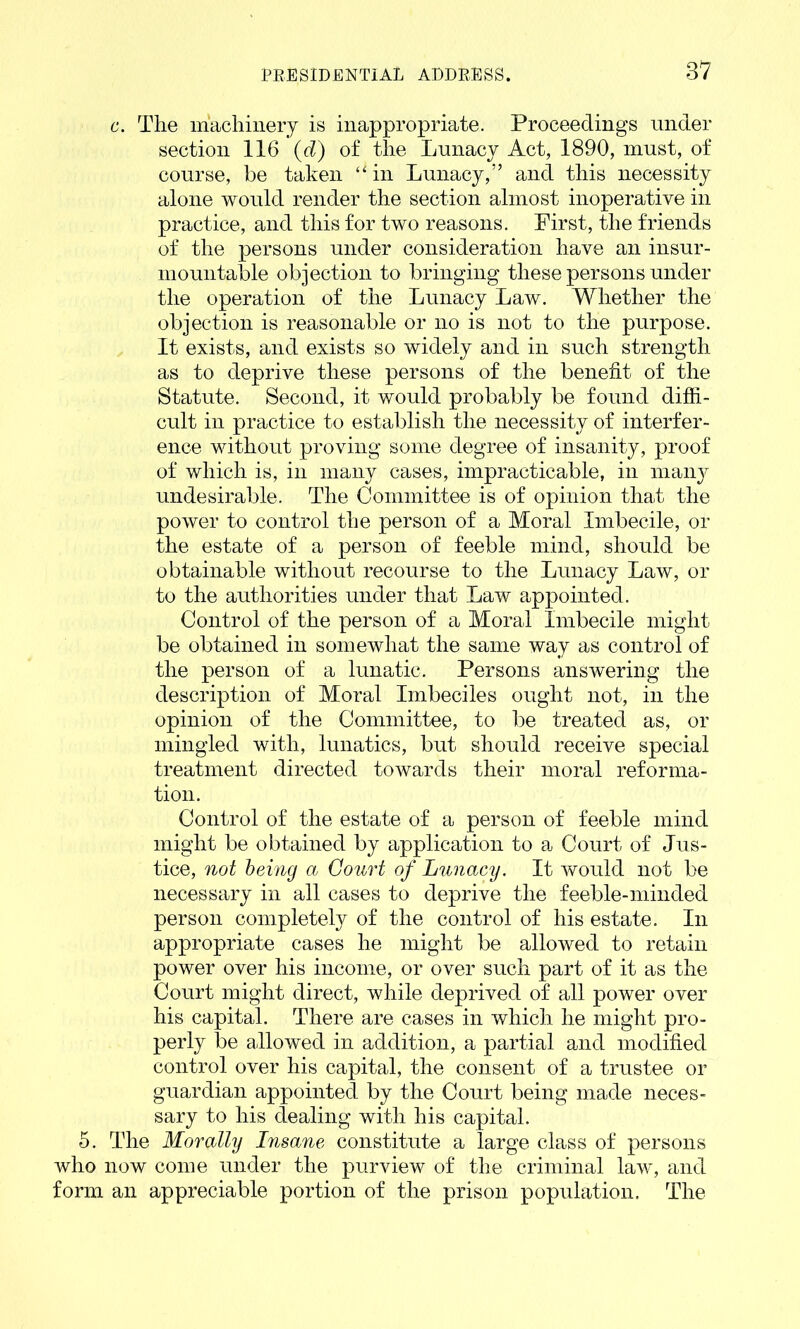 c. The machinery is inappropriate. Proceedings under section 116 (d) of the Lunacy Act, 1890, must, of course, be taken “ in Lunacy,” and this necessity alone would render the section almost inoperative in practice, and this for two reasons. First, the friends of the persons under consideration have an insur- mountable objection to bringing these persons under the operation of the Lunacy Law. Whether the objection is reasonable or no is not to the purpose. It exists, and exists so widely and in such strength as to deprive these persons of the benefit of the Statute. Second, it would probably be found diffi- cult in practice to establish the necessity of interfer- ence without proving some degree of insanity, proof of which is, in many cases, impracticable, in many undesirable. The Committee is of opinion that the power to control the person of a Moral Imbecile, or the estate of a person of feeble mind, should be obtainable without recourse to the Lunacy Law, or to the authorities under that Law appointed. Control of the person of a Moral Imbecile might be obtained in somewhat the same way as control of the person of a lunatic. Persons answering the description of Moral Imbeciles ought not, in the opinion of the Committee, to be treated as, or mingled with, lunatics, but should receive special treatment directed towards their moral reforma- tion. Control of the estate of a person of feeble mind might be obtained by application to a Court of Jus- tice, not being a Court of Lunacy. It would not be necessary in all cases to deprive the feeble-minded person completely of the control of his estate. In appropriate cases he might be allowed to retain power over his income, or over such part of it as the Court might direct, while deprived of all power over his capital. There are cases in which he might pro- perly be allowed in addition, a partial and modified control over his capital, the consent of a trustee or guardian appointed by the Court being made neces- sary to his dealing with his capital. 5. The Morally Insane constitute a large class of persons who now come under the purview of the criminal law, and form an appreciable portion of the prison population. The