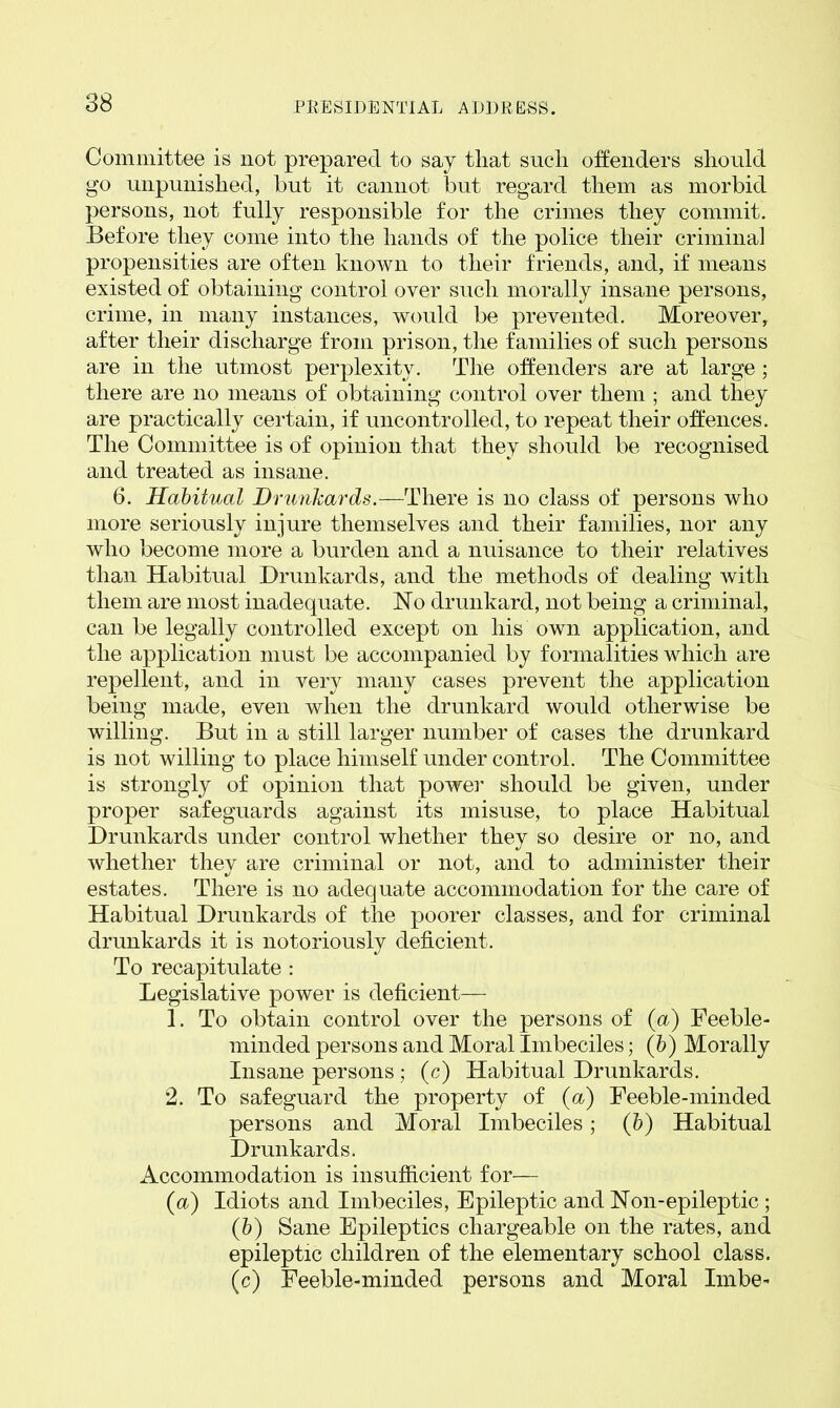 Committee is not prepared to say that such offenders should go unpunished, but it cannot but regard them as morbid persons, not fully responsible for the crimes they commit. Before they come into the hands of the police their criminal propensities are often known to their friends, and, if means existed of obtaining control over such morally insane persons, crime, in many instances, would be prevented. Moreover, after their discharge from prison, the families of such persons are in the utmost perplexity. The offenders are at large; there are no means of obtaining control over them ; and they are practically certain, if uncontrolled, to repeat their offences. The Committee is of opinion that they should be recognised and treated as insane. 6. Habitual Drunkards.—There is no class of persons who more seriously injure themselves and their families, nor any who become more a burden and a nuisance to their relatives than Habitual Drunkards, and the methods of dealing with them are most inadequate. No drunkard, not being a criminal, can be legally controlled except on liis own application, and the application must be accompanied by formalities which are repellent, and in very many cases prevent the application being made, even when the drunkard would otherwise be willing. But in a still larger number of cases the drunkard is not willing to place himself under control. The Committee is strongly of opinion that power should be given, under proper safeguards against its misuse, to place Habitual Drunkards under control whether they so desire or no, and whether thev are criminal or not, and to administer their estates. There is no adequate accommodation for the care of Habitual Drunkards of the poorer classes, and for criminal drunkards it is notoriously deficient. To recapitulate : Legislative power is deficient— 1. To obtain control over the persons of (a) Feeble- minded persons and Moral Imbeciles; (b) Morally Insane persons ; (c) Habitual Drunkards. 2. To safeguard the property of (a) Feeble-minded persons and Moral Imbeciles; (b) Habitual Drunkards. Accommodation is insufficient for— (a) Idiots and Imbeciles, Epileptic and Non-epileptic ; (b) Sane Epileptics chargeable on the rates, and epileptic children of the elementary school class. (c) Feeble-minded persons and Moral Imbe-