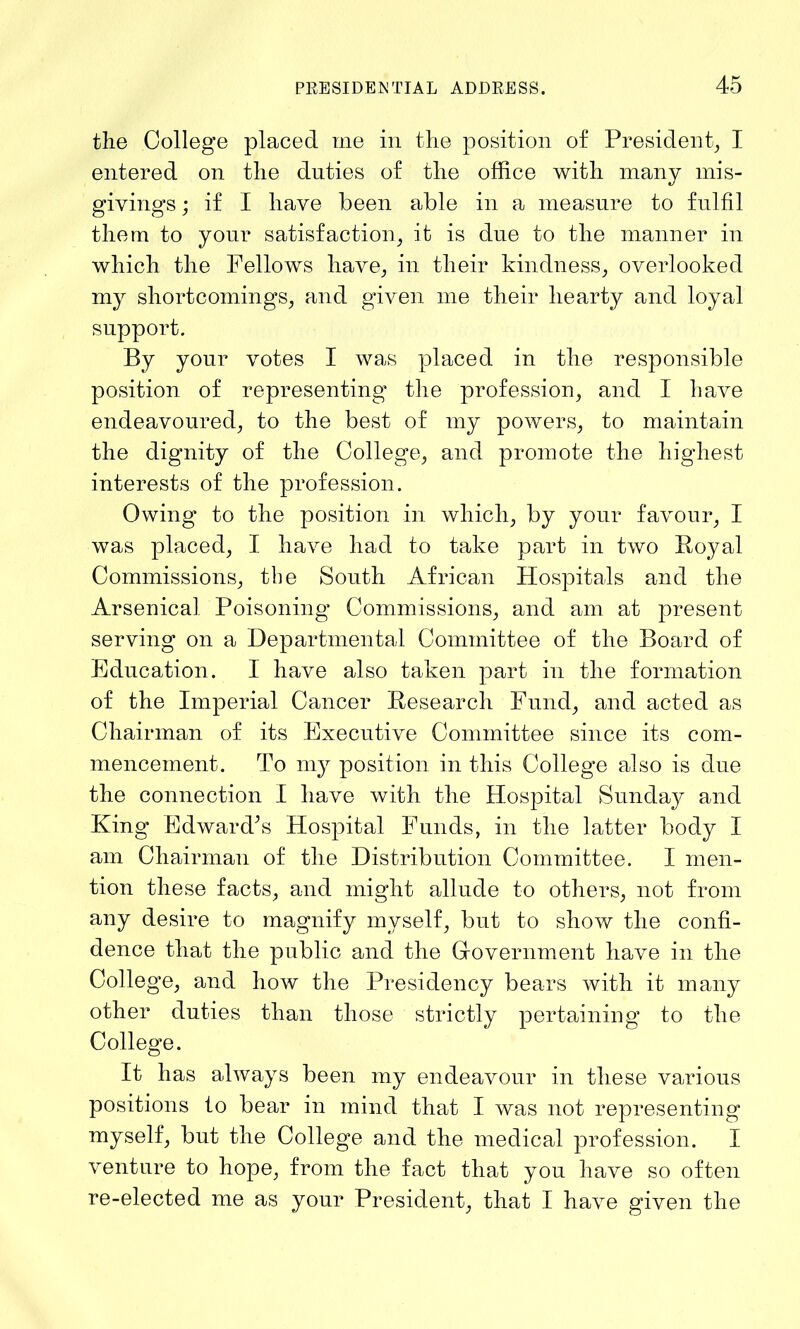 the College placed me in the position of President, I entered on the duties of the office with many mis- givings ; if I have been able in a measure to fulfil them to your satisfaction, it is due to the manner in which the Fellows have, in their kindness, overlooked my shortcomings, and given me their hearty and loyal support. By your votes I was placed in the responsible position of representing the profession, and I have endeavoured, to the best of my powers, to maintain the dignity of the College, and promote the highest interests of the profession. Owing to the position in which, by your favour, I was placed, I have had to take part in two Royal Commissions, the South African Hospitals and the Arsenical Poisoning Commissions, and am at present serving on a Departmental Committee of the Board of Education. I have also taken part in the formation of the Imperial Cancer Research Fund, and acted as Chairman of its Executive Committee since its com- mencement. To my position in this College also is due the connection I have with the Hospital Sunday and King Edward’s Hospital Funds, in the latter body I am Chairman of the Distribution Committee. I men- tion these facts, and might allude to others, not from any desire to magnify myself, but to show the confi- dence that the public and the Government have in the College, and how the Presidency bears with it many other duties than those strictly pertaining to the College. It has always been my endeavour in these various positions to bear in mind that I was not representing myself, but the College and the medical profession. I venture to hope, from the fact that you have so often re-elected me as your President, that I have given the