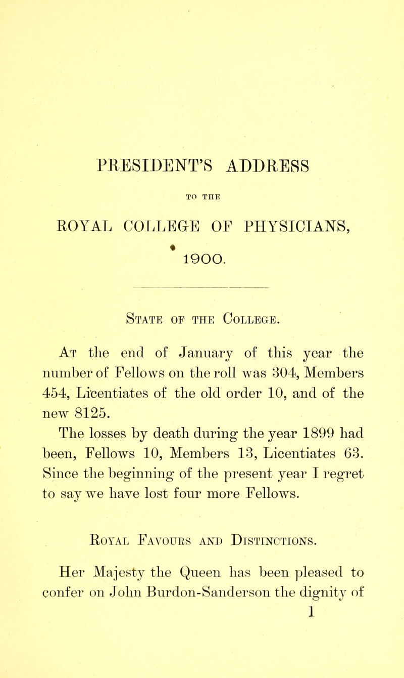 PRESIDENT’S ADDRESS TO THE ROYAL COLLEGE OF PHYSICIANS, * 1900. State of the College. At tlie end of January of this year the number of Fellows on the roll was 304, Members 454, Licentiates of the old order 10, and of the new 8125. The losses by death during the year 1899 had been, Fellows 10, Members 13, Licentiates 63. Since the beginning of the present year I regret to say we have lost four more Fellows. Royal Favours and Distinctions. Her Majesty the Queen has been pleased to confer on John Burdon-Sanderson the dignity of