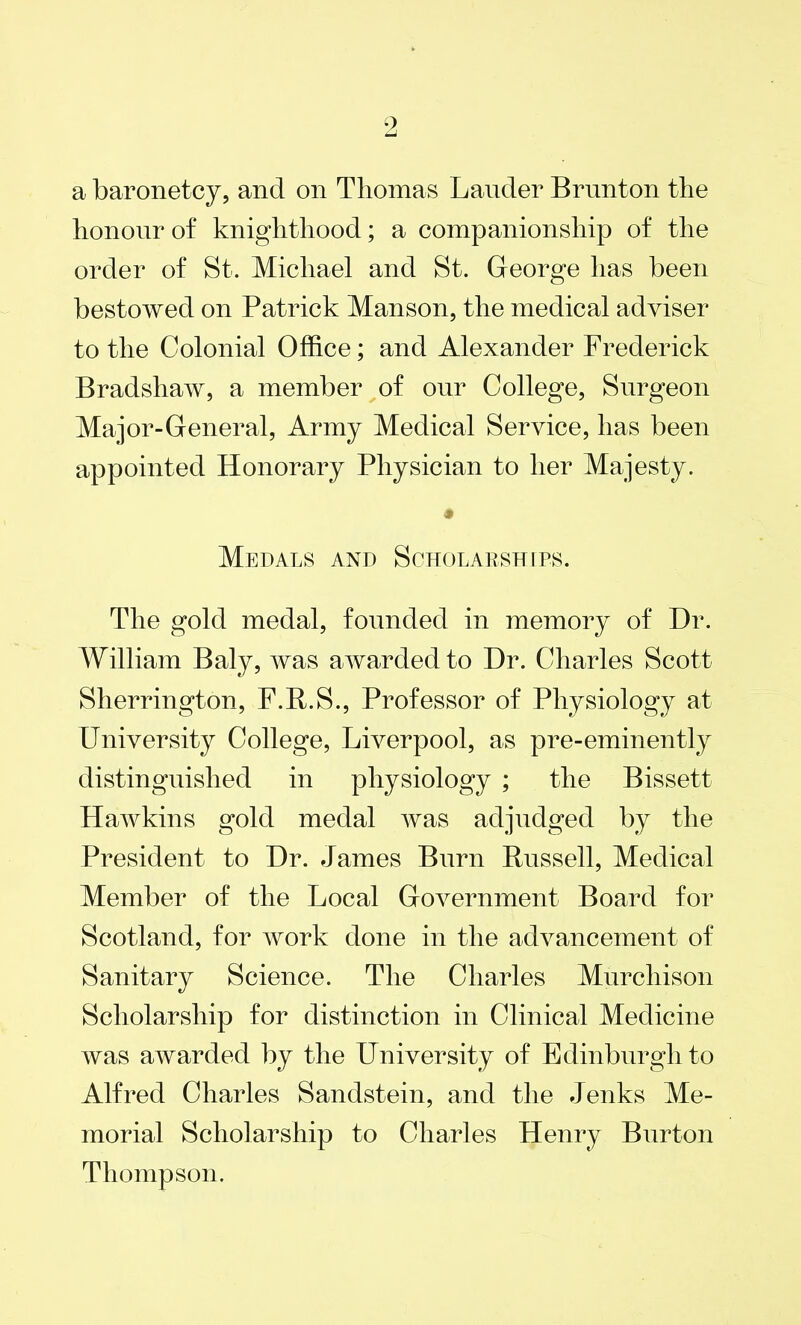 a baronetcy, and on Thomas Lauder Brunton the honour of knighthood; a companionship of the order of St. Michael and St. George has been bestowed on Patrick Manson, the medical adviser to the Colonial Office; and Alexander Frederick Bradshaw, a member of our College, Surgeon Major-General, Army Medical Service, has been appointed Honorary Physician to her Majesty. Medals and Scholarships. The gold medal, founded in memory of Dr. William Baly, was awarded to Dr. Charles Scott Sherrington, F.R.S., Professor of Physiology at University College, Liverpool, as pre-eminently distinguished in physiology ; the Bissett Hawkins gold medal was adjudged by the President to Dr. James Burn Russell, Medical Member of the Local Government Board for Scotland, for work done in the advancement of Sanitary Science. The Charles Murchison Scholarship for distinction in Clinical Medicine was awarded by the University of Edinburgh to Alfred Charles Sandstein, and the Jenks Me- morial Scholarship to Charles Henry Burton Thompson.