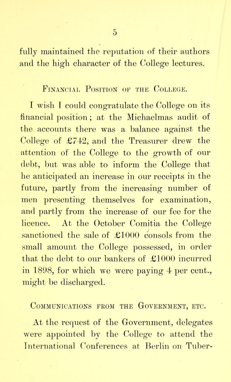 fully maintained the reputation of their authors and the high character of the College lectures. Financial Position or the College. I wish I could congratulate the College on its financial position; at the Michaelmas audit of the accounts there was a balance against the College of £742, and the Treasurer drew the attention of the College to the growth of our debt, but was able to inform the College that he anticipated an increase in our receipts in the future, partly from the increasing number of men presenting themselves for examination, and partly from the increase of our fee for the licence. At the October Comitia the College sanctioned the sale of £1000 consols from the small amount the College possessed, in order that the debt to our bankers of £1000 incurred in 1898, for which we were paying 4 per cent., might be discharged. Communications from the Government, etc. At the request of the Government, delegates were appointed by the College to attend the International Conferences at Berlin on Tuber-