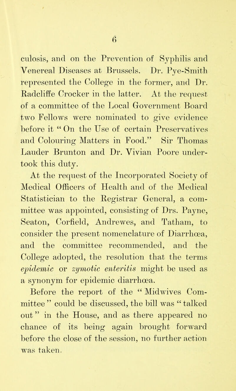 culosis, and on the Prevention of Syphilis and Venereal Diseases at Brussels. Dr. Pye-Smith represented the College in the former, and Dr. Radcliffe Crocker in the latter. At the request of a committee of the Local Government Board two Fellows were nominated to give evidence before it 44 On the Use of certain Preservatives and Colouring Matters in Food.” Sir Thomas Lauder Brunton and Dr. Vivian Poore under- took this duty. At the request of the Incorporated Society of Medical Officers of Health and of the Medical Statistician to the Registrar General, a com- mittee was appointed, consisting of Drs. Payne, Seaton, Corfield, Andrewes, and Tatliam, to consider the present nomenclature of Diarrhoea, and the committee recommended, and the College adopted, the resolution that the terms epidemic or zymotic enteritis might be used as a synonym for epidemic diarrhoea. Before the report of the 44 Midwives Com- mittee ” could be discussed, the bill was 44 talked out ” in the House, and as there appeared no chance of its being again brought forward before the close of the session, no further action was taken.