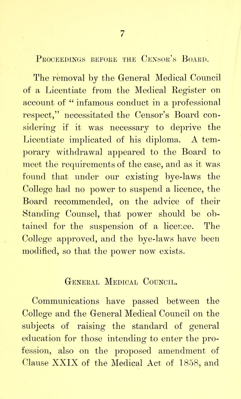 Proceedings before the Censor’s Board. The removal by the General Medical Council of a Licentiate from the Medical Register on account of “ infamous conduct in a professional respect,” necessitated the Censor’s Board con- sidering if it was necessary to deprive the Licentiate implicated of his diploma. A tem- porary withdrawal appeared to the Board to meet the requirements of the case, and as it was found that under our existing bye-laws the College had no power to suspend a licence, the Board recommended, on the advice of their Standing Counsel, that power should be ob- tained for the suspension of a licence. The College approved, and the bye-laws have been modified, so that the power now exists. General Medical Council. Communications have passed between the College and the General Medical Council on the subjects of raising the standard of general education for those intending to enter the pro- fession, also on the proposed amendment of Clause XXIX of the Medical Act of 1858, and