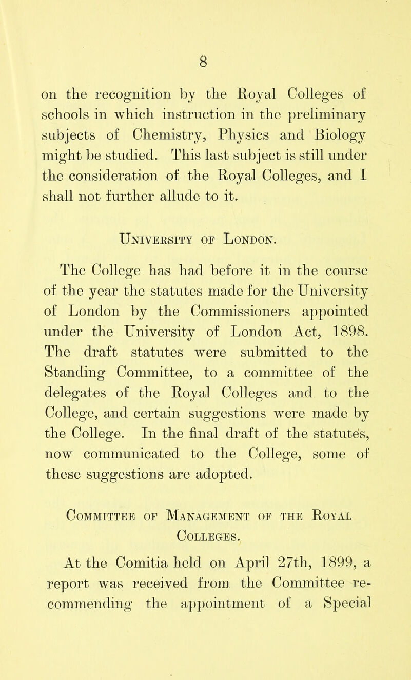 on the recognition by the Royal Colleges of schools in which instruction in the preliminary subjects of Chemistry, Physics and Biology might be studied. This last subject is still under the consideration of the Royal Colleges, and I shall not further allude to it. University oe London. The College has had before it in the course of the year the statutes made for the University of London by the Commissioners appointed under the University of London Act, 1898. The draft statutes were submitted to the Standing Committee, to a committee of the delegates of the Royal Colleges and to the College, and certain suggestions were made by the College. In the final draft of the statutes, now communicated to the College, some of these suggestions are adopted. Committee oe Management oe the Royal Colleges. At the Comitia held on April 27th, 1899, a report was received from the Committee re- commending the appointment of a Special