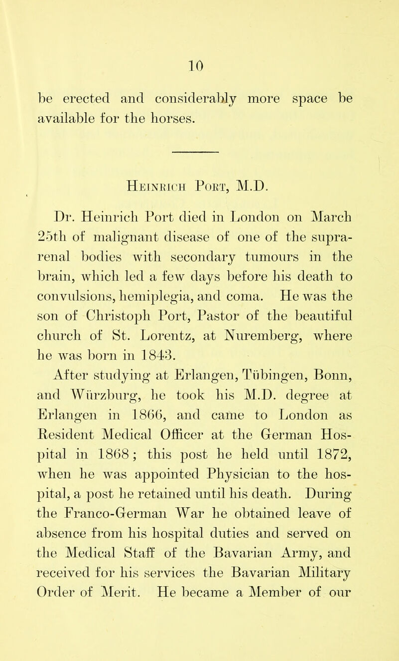 be erected and considerably more space be available for the horses. Heinrich Poet, M.D, Dr. Heinrich Port died in London on March 25th of malignant disease of one of the supra- renal bodies with secondary tumours in the brain, which led a few days before his death to convulsions, hemiplegia, and coma. He was the son of Christoph Port, Pastor of the beautiful church of St. Lorentz, at Nuremberg, where he was born in 1843. After studying at Erlangen, Tubingen, Bonn, and Wurzburg, he took his M.D. degree at Erlangen in 1866, and came to London as Resident Medical Officer at the Herman Hos- pital in 1868; this post he held until 1872, when he was appointed Physician to the hos- pital, a post he retained until his death. During the Franco-Herman War he obtained leave of absence from his hospital duties and served on the Medical Staff of the Bavarian Army, and received for his services the Bavarian Military Order of Merit. He became a Member of our