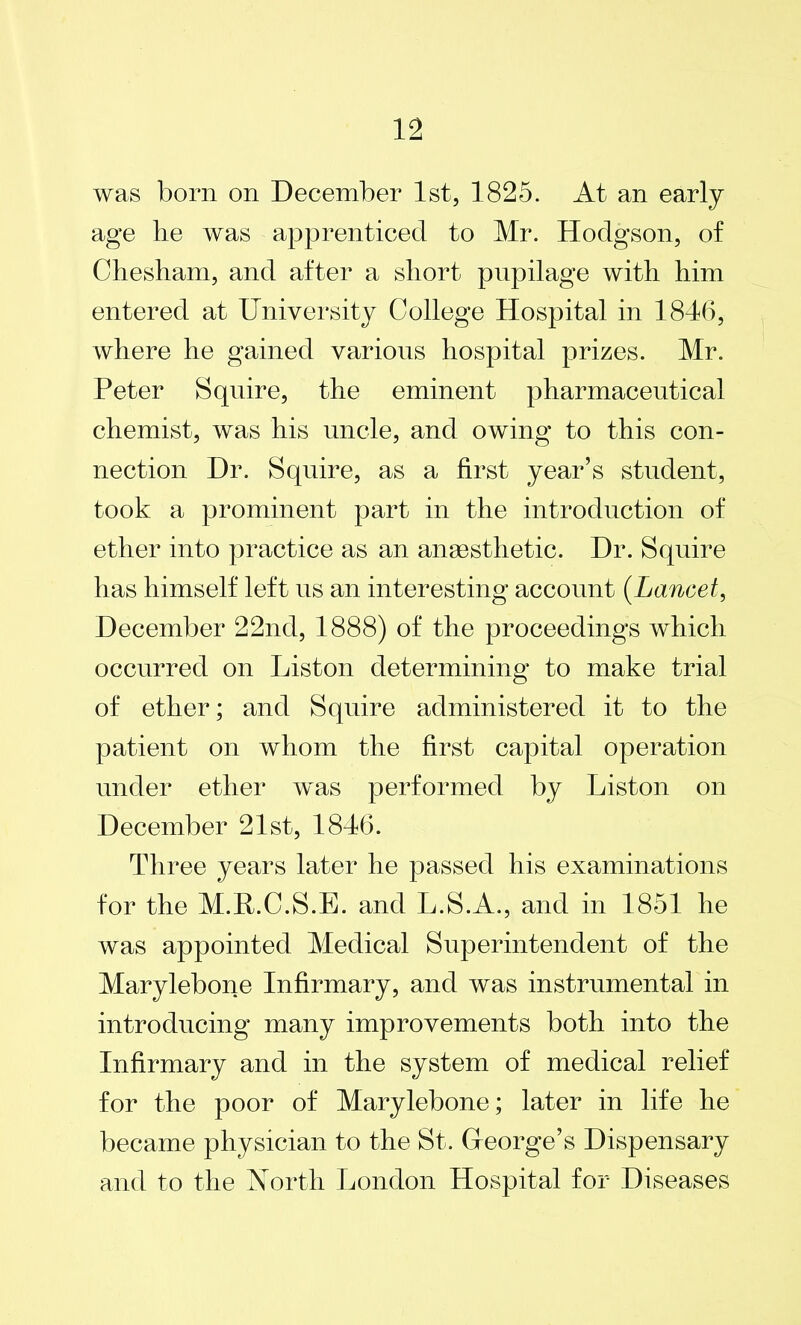 was born on December 1st, 1825. At an early age he was apprenticed to Mr. Hodgson, of Chesham, and after a short pupilage with him entered at University College Hospital in 1846, where he gained various hospital prizes. Mr. Peter Squire, the eminent pharmaceutical chemist, was his uncle, and owing to this con- nection Dr. Squire, as a first year’s student, took a prominent part in the introduction of ether into practice as an anaesthetic. Dr. Squire has himself left us an interesting account (Lancet, December 22nd, 1888) of the proceedings which occurred on Liston determining to make trial of ether; and Squire administered it to the patient on whom the first capital operation under ether was performed by Liston on December 21st, 1846. Three years later he passed his examinations for the M.R.C.S.E. and L.S.A., and in 1851 he was appointed Medical Superintendent of the Marylebone Infirmary, and was instrumental in introducing many improvements both into the Infirmary and in the system of medical relief for the poor of Marylebone; later in life he became physician to the St. Greorge’s Dispensary and to the North London Hospital for Diseases