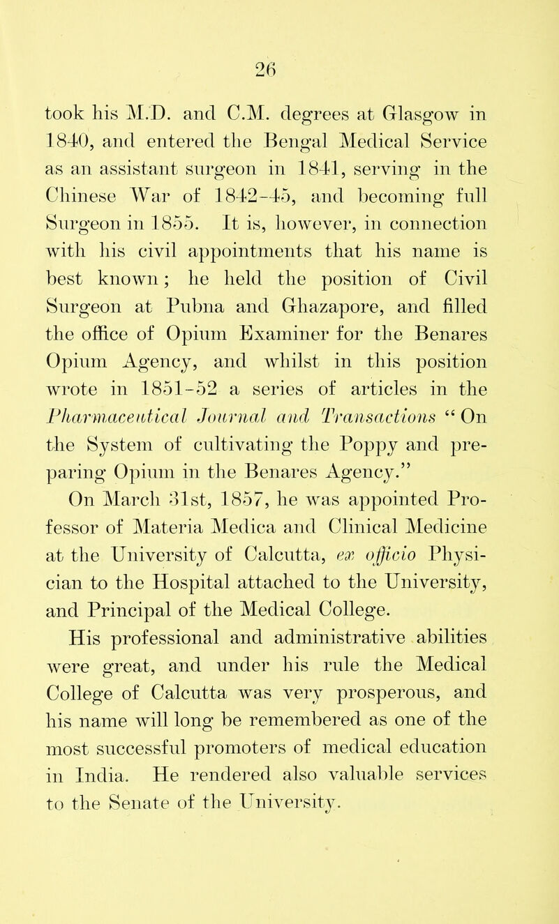 took his M.D. and C.M. degrees at Glasgow in 1840, and entered the Bengal Medical Service as an assistant surgeon in 1841, serving in the Chinese War of 1842-45, and becoming full Surgeon in 1855. It is, however, in connection with his civil appointments that his name is best known; he held the position of Civil Surgeon at Pubna and Ghazapore, and filled the office of Opium Examiner for the Benares Opium Agency, and whilst in this position wrote in 1851-52 a series of articles in the Pharmaceutical Journal and Transactions “ On the System of cultivating the Poppy and pre- paring Opium in the Benares Agency.” On March 31st, 1857, he was appointed Pro- fessor of Materia Medica and Clinical Medicine at the University of Calcutta, ex officio Physi- cian to the Hospital attached to the University, and Principal of the Medical College. His professional and administrative abilities were great, and under his rule the Medical College of Calcutta was very prosperous, and his name will long be remembered as one of the most successful promoters of medical education in India. He rendered also valuable services to the Senate of the University.