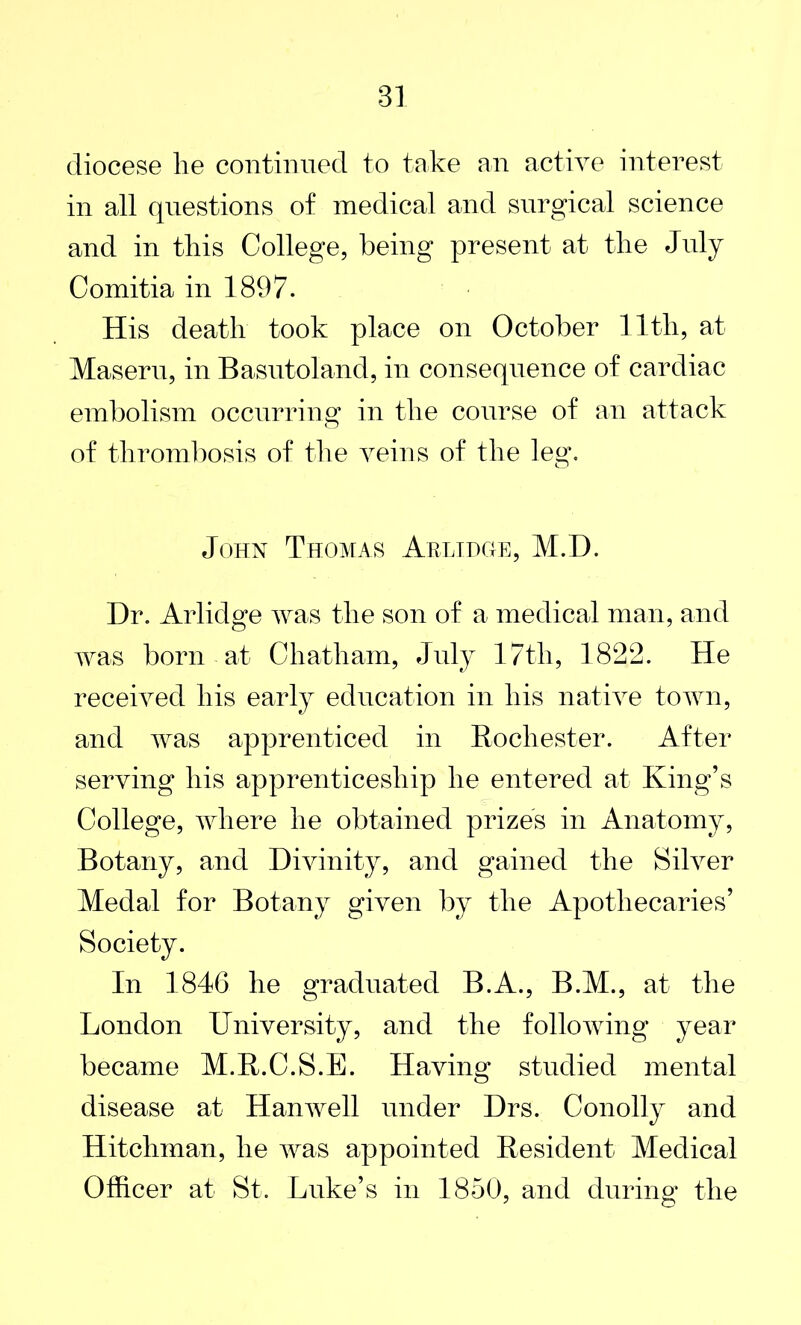 diocese lie continued to take an active interest in all questions of medical and surgical science and in this College, being present at the July Comitia in 1897. His death took place on October 11th, at Maseru, in Basutoland, in consequence of cardiac embolism occurring in the course of an attack of thrombosis of the veins of the leg. John Thomas Arlidge, M.D. Dr. Arlidge was the son of a medical man, and was born at Chatham, July 17th, 1822. He received his early education in his native town, and was apprenticed in Rochester. After serving his apprenticeship he entered at King’s College, where he obtained prizes in Anatomy, Botany, and Divinity, and gained the Silver Medal for Botany given by the Apothecaries’ Society. In 1846 he graduated B.A., B.M., at the London University, and the following year became M.R.C.S.E. Having studied mental disease at Hanwell under Drs. Conolly and Hitchinan, he was appointed Resident Medical Officer at St. Luke’s in 1850, and during the