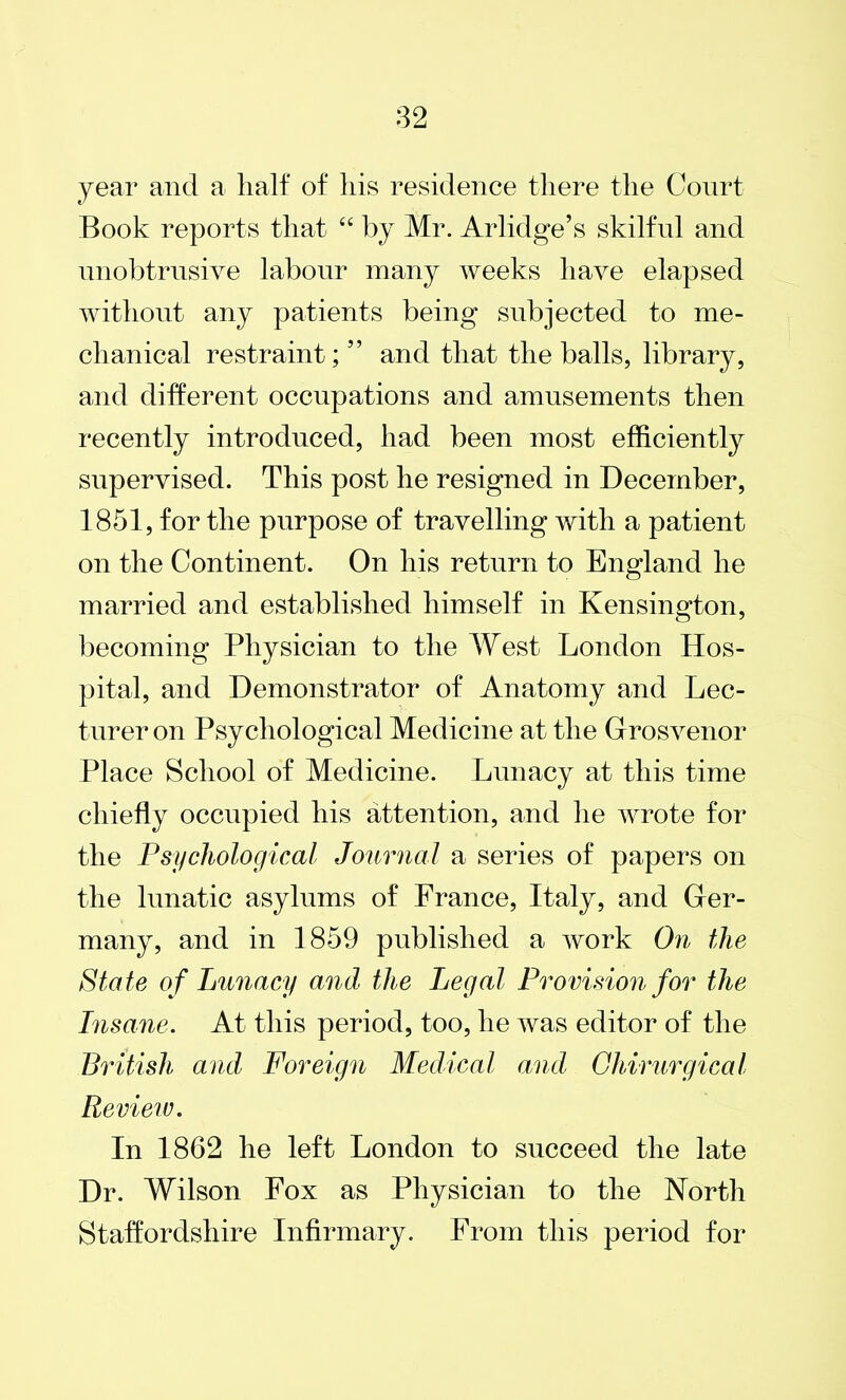 year and a half of his residence there the Court Book reports that 44 by Mr. Arlidge’s skilful and unobtrusive labour many weeks have elapsed without any patients being subjected to me- chanical restraint; ” and that the balls, library, and different occupations and amusements then recently introduced, had been most efficiently supervised. This post he resigned in December, 1851, for the purpose of travelling with a patient on the Continent. On his return to England he married and established himself in Kensington, becoming Physician to the West London Hos- pital, and Demonstrator of Anatomy and Lec- turer on Psychological Medicine at the Grosvenor Place School of Medicine. Lunacy at this time chiefly occupied his attention, and lie wrote for the Psychological Journal a series of papers on the lunatic asylums of France, Italy, and Ger- many, and in 1859 published a work On the State of Lunacy and the Legal Provision for the Insane. At this period, too, he was editor of the British and Foreign Medical and Ghirurgical Review. In 1862 he left London to succeed the late Dr. Wilson Fox as Physician to the North Staffordshire Infirmary. From this period for