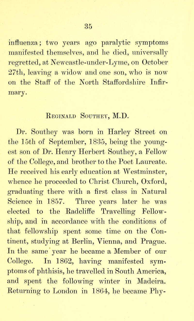 influenza; two years ago paralytic symptoms manifested themselves, and he died, universally regretted, at Newcastle-under-Lyme, on October 27th, leaving a widow and one son, who is now on the Staff of the North Staffordshire Infir- mary. Reginald Southey, M.D. Dr. Southey was born in Harley Street on the 15th of September, 1835, being the young- est son of Dr. Henry Herbert Southey, a Fellow of the College, and brother to the Poet Laureate. He received his early education at Westminster, whence he proceeded to Christ Church, Oxford, graduating there with a first class in Natural Science in 1857. Three years later he was elected to the Radcliffe Travelling Fellow- ship, and in accordance with the conditions of that fellowship spent some time on the Con- tinent, studying at Berlin, Vienna, and Prague. In the same year he became a Member of our College. In 1862, having manifested sym- ptoms of phthisis, he travelled in South America, and spent the following winter in Madeira. Returning to London in 1864, he became Phy-