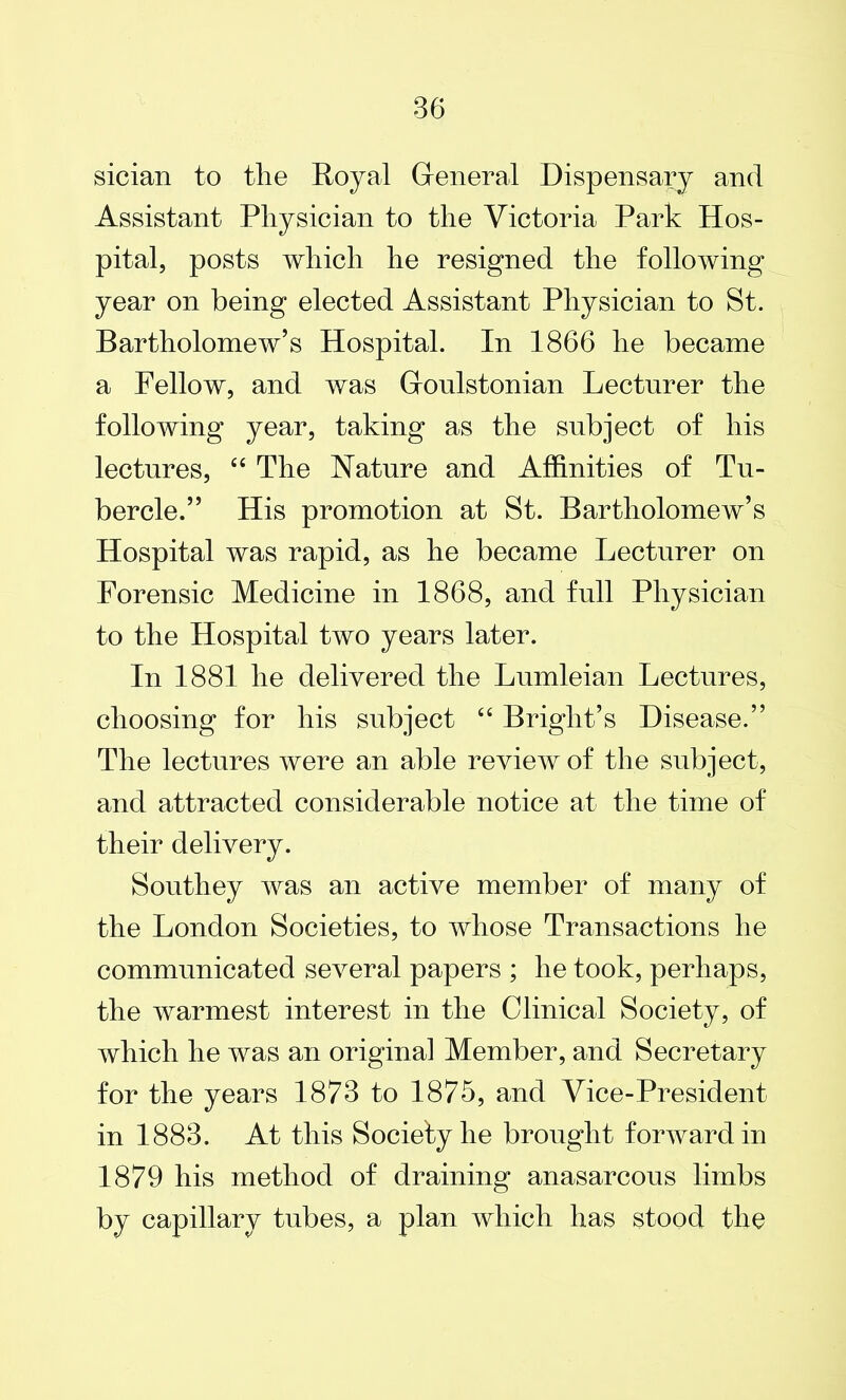 sician to the Royal General Dispensary and Assistant Physician to the Victoria Park Hos- pital, posts which he resigned the folloiving year on being elected Assistant Physician to St. Bartholomew’s Hospital. In 1866 he became a Fellow, and was Goulstonian Lecturer the following year, taking as the subject of his lectures, 44 The Nature and Affinities of Tu- bercle.” His promotion at St. Bartholomew’s Hospital was rapid, as he became Lecturer on Forensic Medicine in 1868, and full Physician to the Hospital two years later. In 1881 he delivered the Lumleian Lectures, choosing for his subject 44 Bright’s Disease.” The lectures were an able review of the subject, and attracted considerable notice at the time of their delivery. Southey was an active member of many of the London Societies, to whose Transactions he communicated several papers ; he took, perhaps, the warmest interest in the Clinical Society, of which he was an original Member, and Secretary for the years 1873 to 1875, and Vice-President in 1883. At this Society he brought forward in 1879 his method of draining anasarcous limbs by capillary tubes, a plan which has stood the