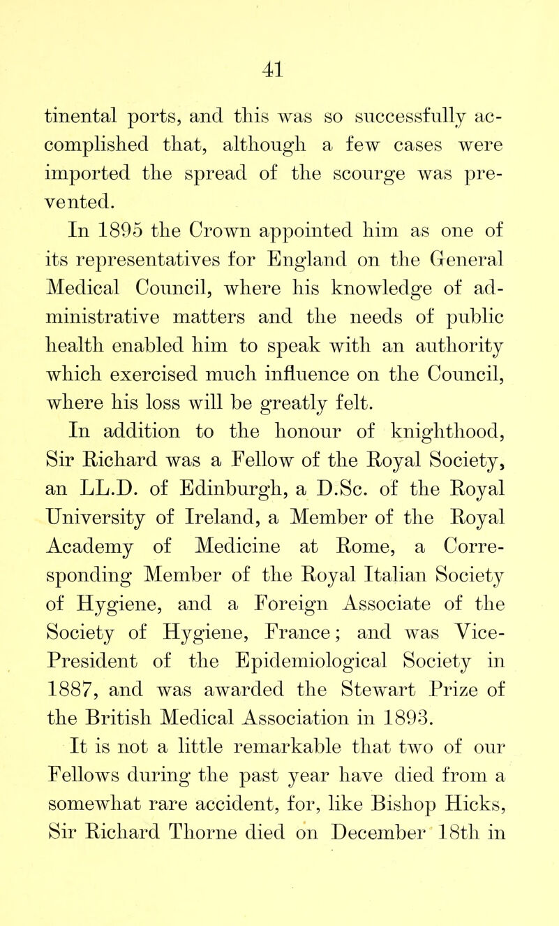 tinental ports, and this was so successfully ac- complished that, although a few cases were imported the spread of the scourge was pre- vented. In 1895 the Crown appointed him as one of its representatives for England on the General Medical Council, where his knowledge of ad- ministrative matters and the needs of public health enabled him to speak with an authority which exercised much influence on the Council, where his loss will be greatly felt. In addition to the honour of knighthood, Sir Richard was a Fellow of the Royal Society, an LL.D. of Edinburgh, a D.Sc. of the Royal University of Ireland, a Member of the Royal Academy of Medicine at Rome, a Corre- sponding Member of the Royal Italian Society of Hygiene, and a Foreign Associate of the Society of Hygiene, France; and was Vice- President of the Epidemiological Society in 1887, and was awarded the Stewart Prize of the British Medical Association in 1893. It is not a little remarkable that two of our Fellows during the past year have died from a somewhat rare accident, for, like Bishop Hicks, Sir Richard Thorne died on December 18tli in