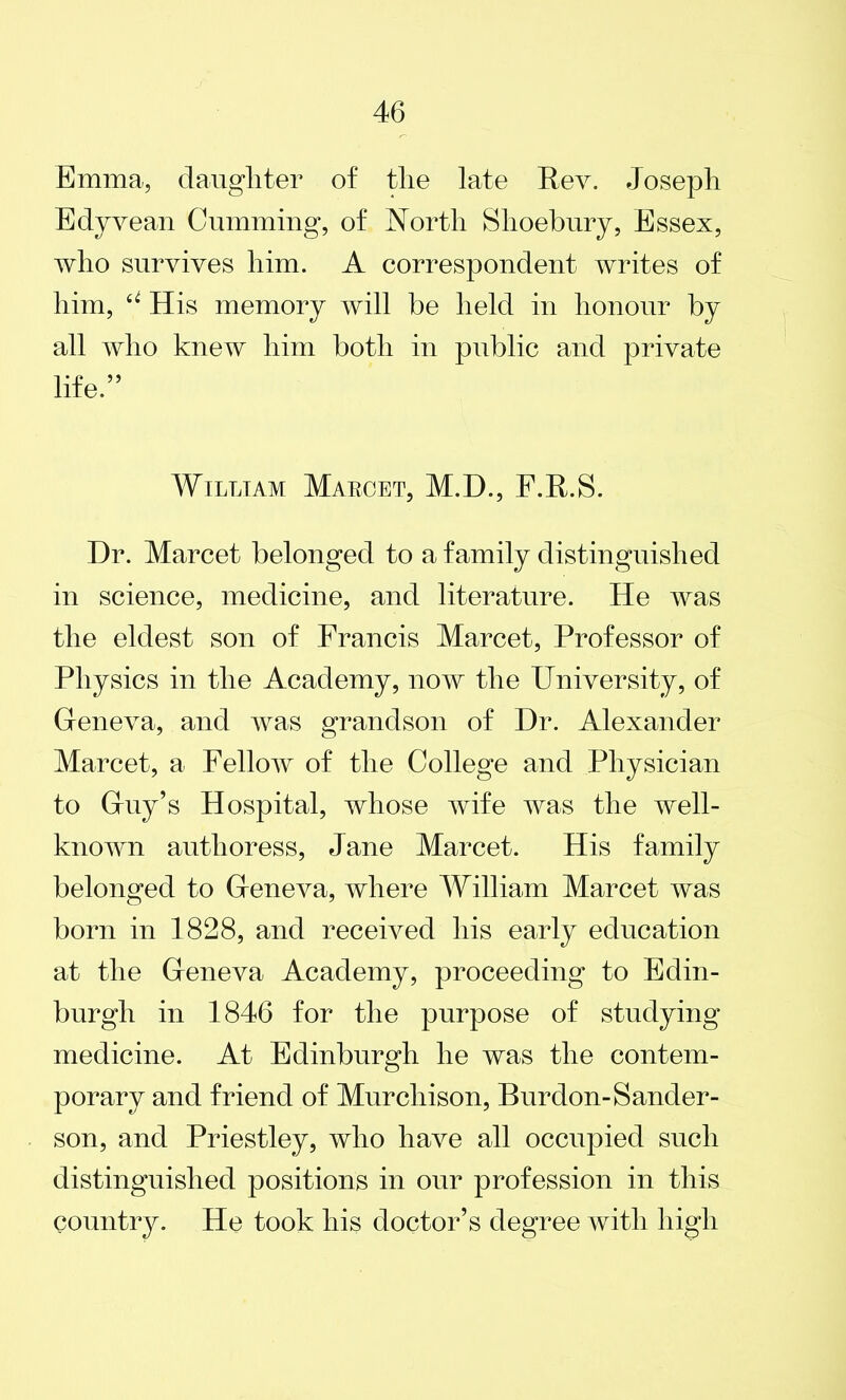 Emma, daughter of tlie late Rev. Joseph Edyvean Cumming, of North Slioebury, Essex, who survives him. A correspondent writes of him, u His memory will be held in honour by all who knew him both in public and private life.” William Maroet, M.E)., F.R.S. Dr. Marcet belonged to a family distinguished in science, medicine, and literature. He was the eldest son of Francis Marcet, Professor of Physics in the Academy, now the University, of Geneva, and was grandson of Dr. Alexander Marcet, a Fellow of the College and Physician to Guy’s Hospital, whose wife was the well- known authoress, Jane Marcet. His family belonged to Geneva, where William Marcet was born in 1828, and received his early education at the Geneva Academy, proceeding to Edin- burgh in 1846 for the purpose of studying medicine. At Edinburgh he was the contem- porary and friend of Murchison, Burdon-Sander- son, and Priestley, who have all occupied such distinguished positions in our profession in this country. He took his doctor’s degree with high