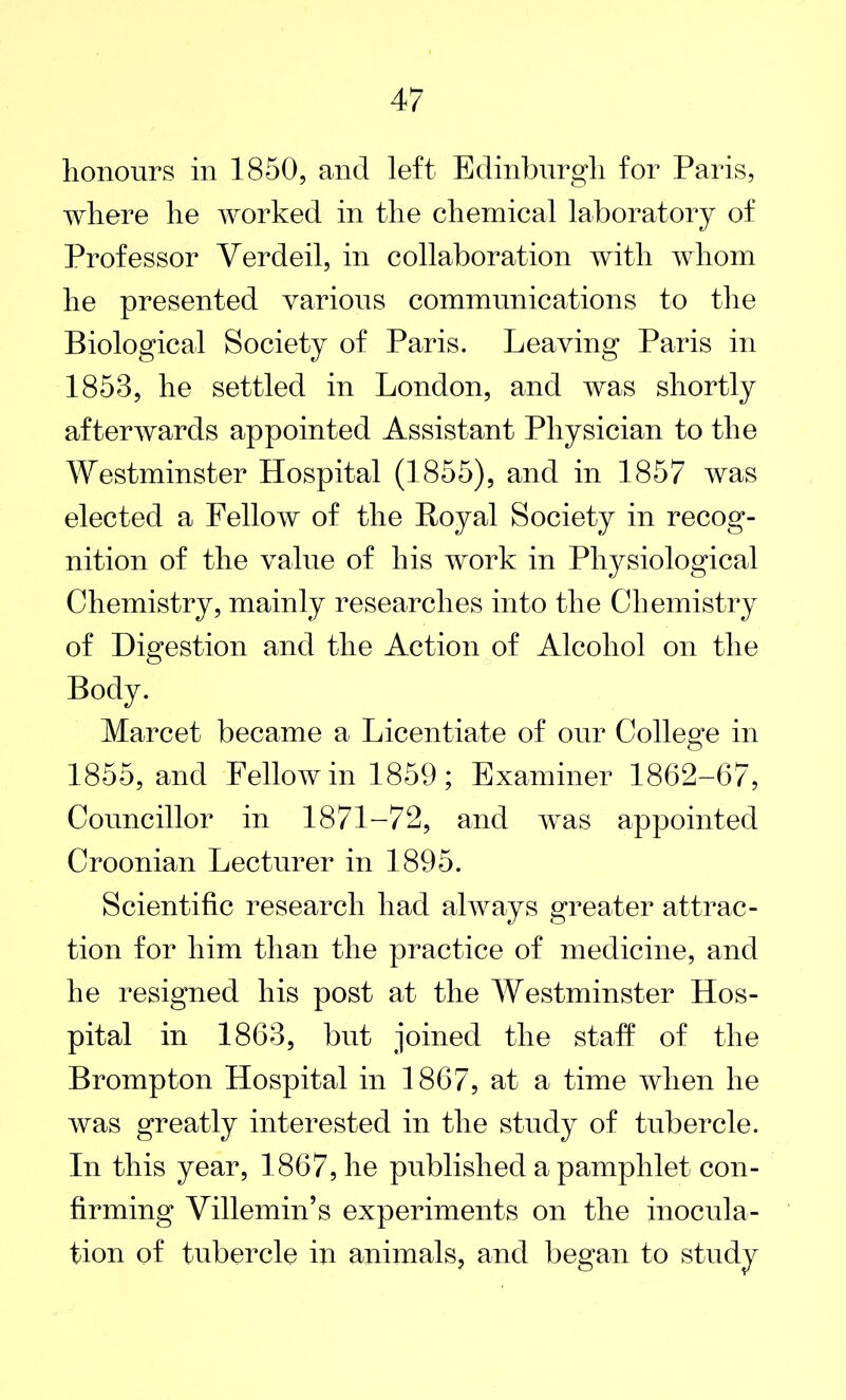 honours in 1850, and left Edinburgh for Paris, where he worked in the chemical laboratory of Professor Verdeil, in collaboration with whom he presented various communications to the Biological Society of Paris. Leaving Paris in 1853, he settled in London, and was shortly afterwards appointed Assistant Physician to the Westminster Hospital (1855), and in 1857 was elected a Fellow of the Royal Society in recog- nition of the value of his work in Physiological Chemistry, mainly researches into the Chemistry of Digestion and the Action of Alcohol on the Body. Marcet became a Licentiate of our College in 1855, and Fellow in 1859 ; Examiner 1862-67, Councillor in 1871-72, and was appointed Croonian Lecturer in 1895. Scientific research had always greater attrac- tion for him than the practice of medicine, and he resigned his post at the Westminster Hos- pital in 1863, but joined the staff of the Brompton Hospital in 1867, at a time when he was greatly interested in the study of tubercle. In this year, 1867, he published a pamphlet con- firming Villemin’s experiments on the inocula- tion of tubercle in animals, and began to study