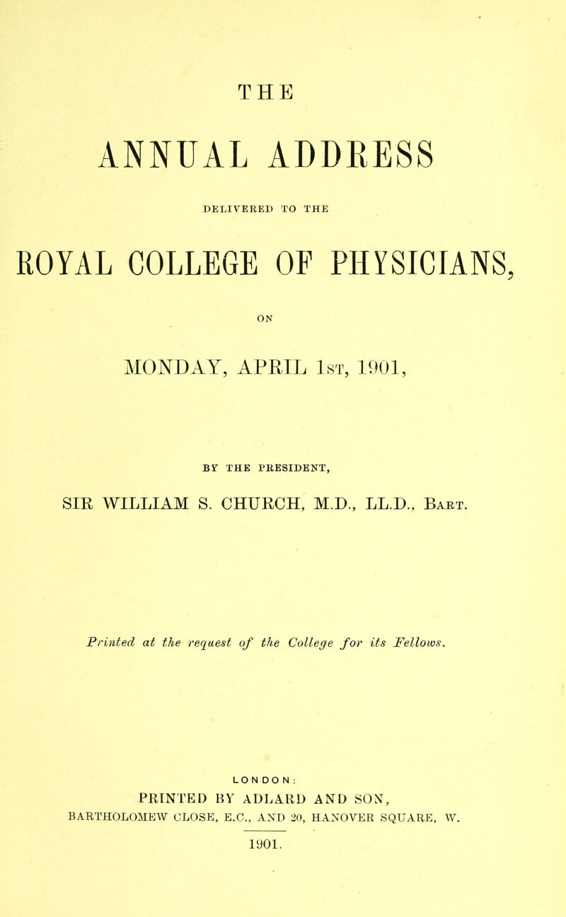 THE ANNUAL ADDRESS DELIVERED TO THE ROYAL COLLEGE OF PHYSICIANS, ON MONDAY, APRIL 1st, 1901, BV THE PRESIDENT, SIR WILLIAM S. CHURCH, M.D., LL.D., Bart. Printed at the request of the College for its Fellows. LONDON: PRINTED BY ADLARD AND SON, BARTHOLOMEW CLOSE, E.C., AND 20, HANOVER SQUARE, W. 1901.