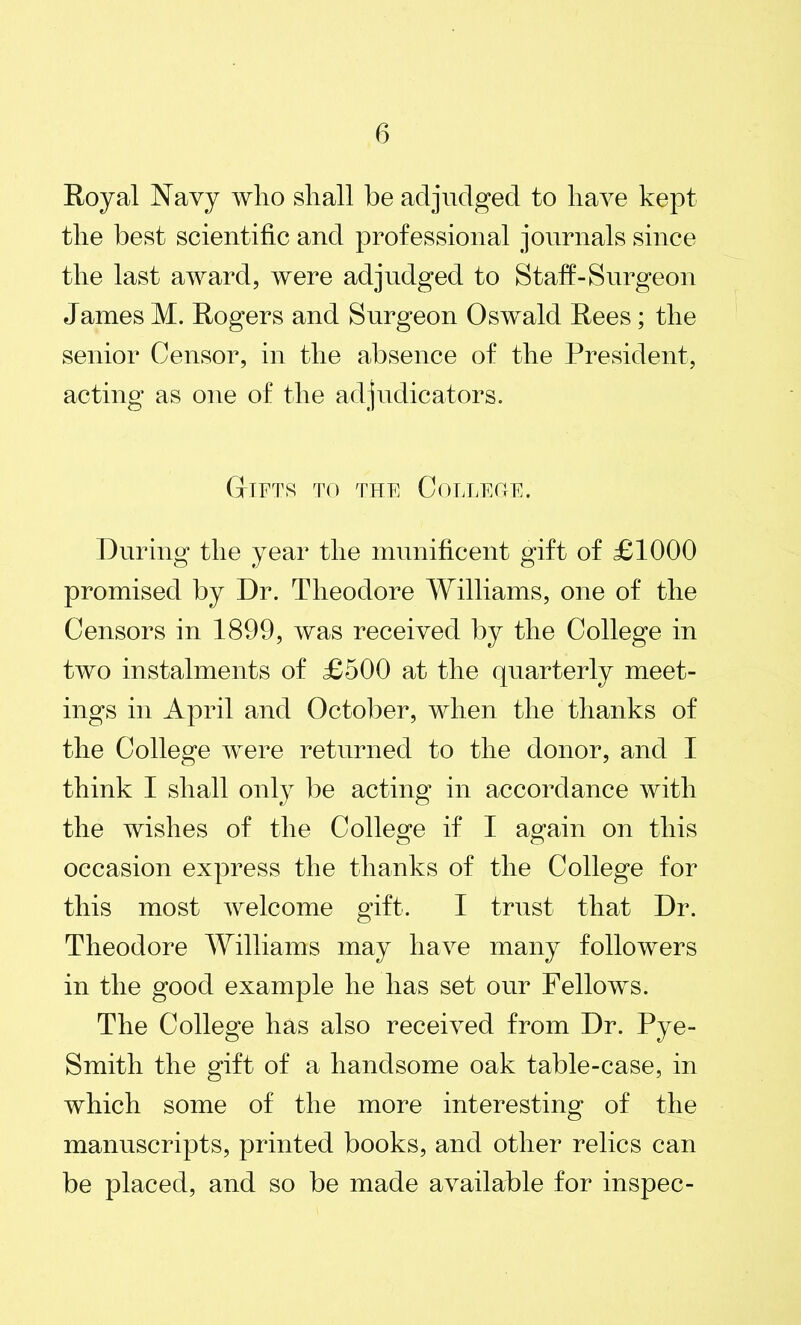 Royal Navy who shall be adjudged to have kept the best scientific and professional journals since the last award, were adjudged to Staff-Surgeon Janies M. Rogers and Surgeon Oswald Rees; the senior Censor, in the absence of the President, acting as one of the adjudicators. GtIFTS TO THE CoLLECtE. During the year the munificent gift of £1000 promised by Dr. Theodore Williams, one of the Censors in 1899, was received by the College in two instalments of £500 at the quarterly meet- ings in April and October, when the thanks of the College were returned to the donor, and I think I shall only be acting in accordance with the wishes of the College if I again on this occasion express the thanks of the College for this most welcome gift. I trust that Dr. Theodore Williams may have many followers in the good example he lias set our Fellows. The College has also received from Dr. Pye- Smith the gift of a handsome oak table-case, in which some of the more interesting of the manuscripts, printed books, and other relics can be placed, and so be made available for inspec-