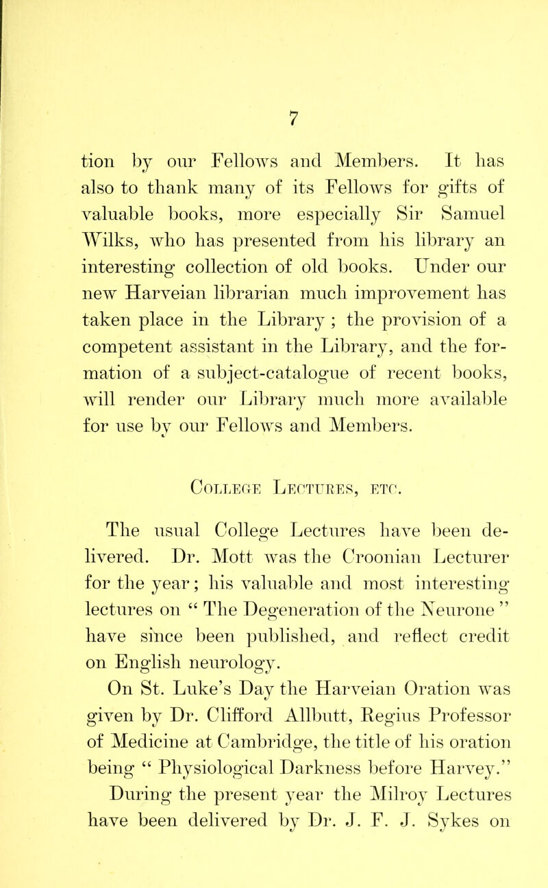 tion by our Fellows and Members. It lias also to thank many of its Fellows for gifts of valuable books, more especially Sir Samuel Wilks, who has presented from his library an interesting collection of old books. Under our new Harveian librarian much improvement lias taken place in the Library ; the provision of a competent assistant in the Library, and the for- mation of a subject-catalogue of recent books, will render our Library much more available for use by our Fellows and Members. College Lectures, etc. The usual College Lectures have been de- livered. Dr. Mott was the Croonian Lecturer for the year; his valuable and most interesting lectures on “ The Degeneration of the Neurone ” have since been published, and reflect credit on English neurology. On St. Luke’s Day the Harveian Oration was given by Dr. Clifford Allbutt, Regius Professor of Medicine at Cambridge, the title of his oration being “ Physiological Darkness before Harvey.” During the present year the Milroy Lectures have been delivered by Dr. J. F. J. Sykes on