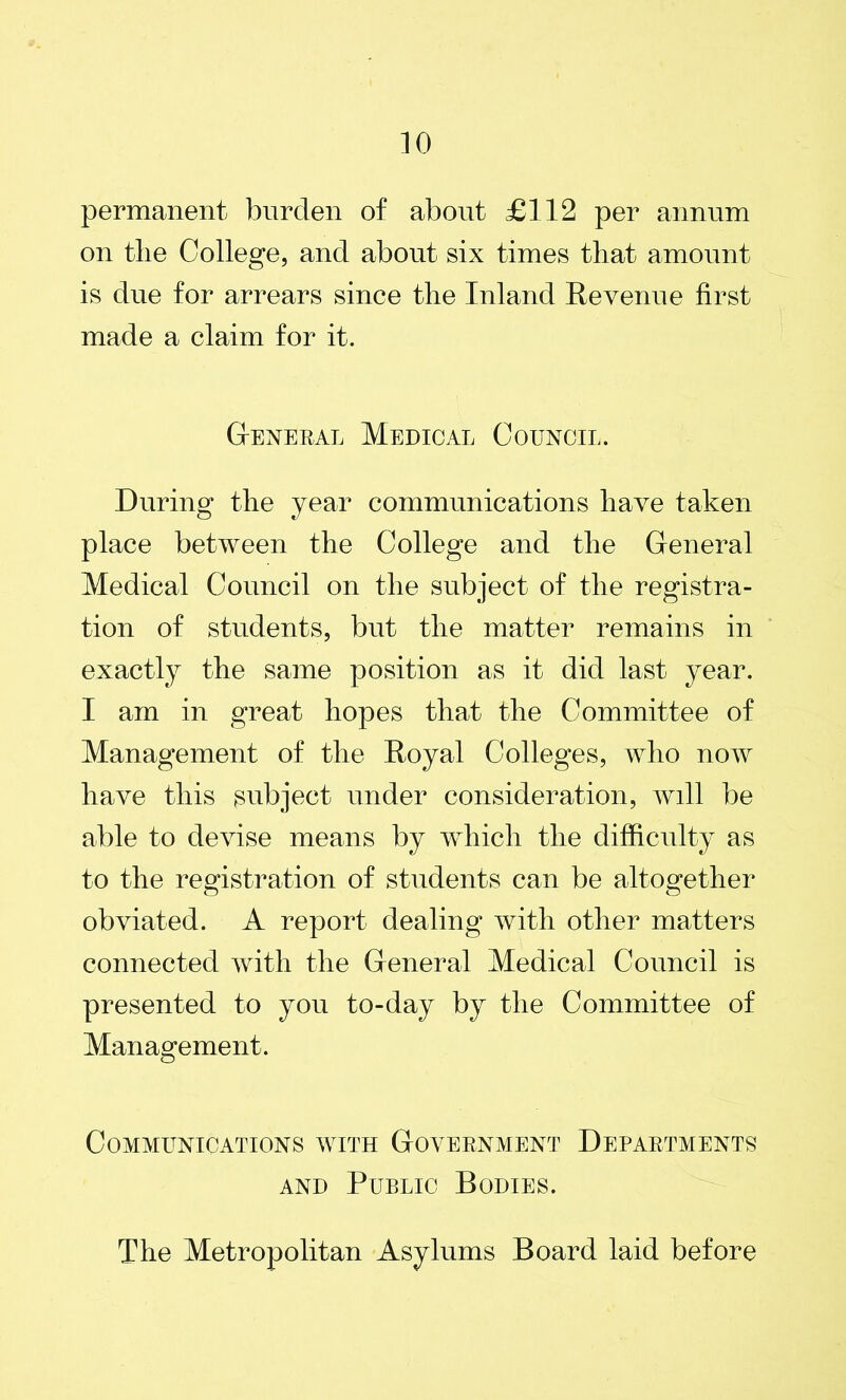 permanent burden of about £112 per annum on tlie College, and about six times that amount is due for arrears since the Inland Revenue first made a claim for it. General Medical Council. During the year communications have taken place between the College and the General Medical Council on the subject of the registra- tion of students, but the matter remains in exactly the same position as it did last year. I am in great hopes that the Committee of Management of the Royal Colleges, who now have this subject under consideration, will be able to devise means by which the difficulty as to the registration of students can be altogether obviated. A report dealing with other matters connected with the General Medical Council is presented to you to-day by the Committee of Management. o Communications with Government Departments and Public Bodies. The Metropolitan Asylums Board laid before