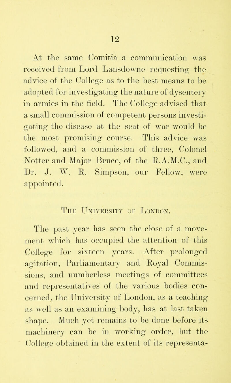 At the same Comitia a communication was received from Lord Lansdowne requesting the advice of the College as to the best means to be adopted for investigating the nature of dysentery in armies in the field. The College advised that a small commission of competent persons investi- gating the disease at the seat of war would be the most promising course. This advice was followed, and a commission of three, Colonel Notter and Major Bruce, of the R.A.M.C., and Dr. J. W. R. Simpson, our Fellow, were appointed. The University of London. The past year has seen the close of a move- ment which has occupied the attention of this College for sixteen years. After prolonged agitation, Parliamentary and Royal Commis- sions, and numberless meetings of committees and representatives of the various bodies con- cerned, the University of London, as a teaching as well as an examining body, has at last taken shape. Much yet remains to be done before its machinery can be in working order, but the College obtained in the extent of its representa-