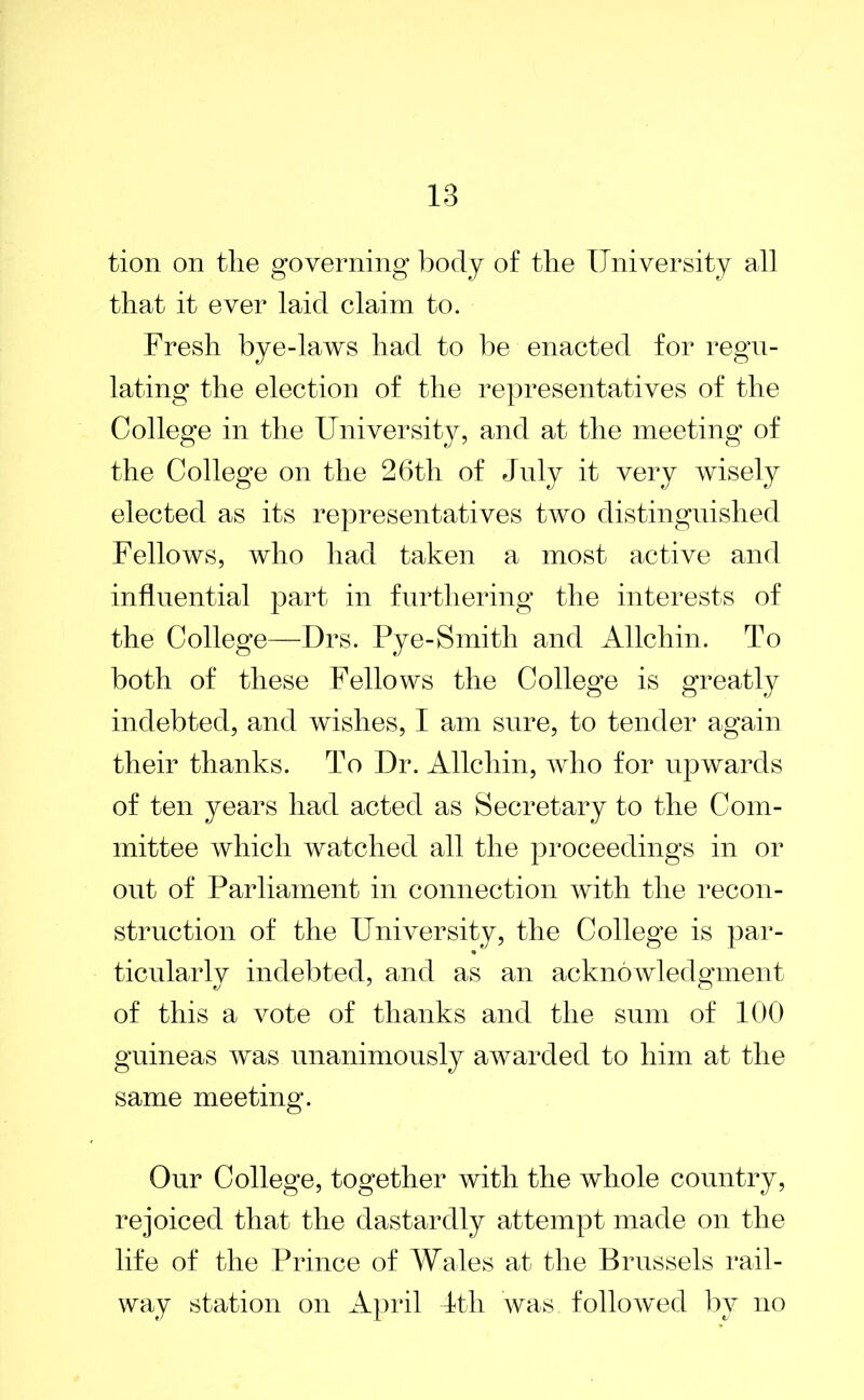 tion on tlie governing body of the University all that it ever laid claim to. Fresh bye-laws had to be enacted for regu- lating the election of the representatives of the College in the University, and at the meeting of the College on the 26th of Jnly it very wisely elected as its representatives two distinguished Fellows, who had taken a most active and influential part in furthering the interests of the College—Drs. Pye-Smith and Allchin. To both of these Fellows the College is greatly indebted, and wishes, I am sure, to tender again their thanks. To Dr. Allchin, who for upwards of ten years had acted as Secretary to the Com- mittee which watched all the proceedings in or out of Parliament in connection with the recon- struction of the University, the College is par- * ticularly indebted, and as an acknowledgment of this a vote of thanks and the sum of 100 guineas was unanimously awarded to him at the same meeting. Onr College, together with the whole country, rejoiced that the dastardly attempt made on the life of the Prince of Wales at the Brussels rail- way station on April 4th was followed by no