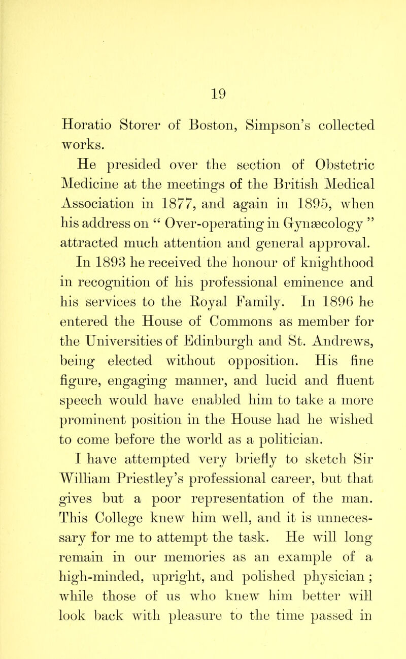 Horatio Storer of Boston, Simpson’s collected works. He presided over the section of Obstetric Medicine at the meetings of the British Medical Association in 1877, and again in 1895, when his address on “ Over-operating in Gynaecology ” attracted much attention and general approval. In 1893 he received the honour of knighthood in recognition of his professional eminence and his services to the Royal Family. In 1896 he entered the House of Commons as member for the Universities of Edinburgh and St. Andrews, being elected without opposition. His fine figure, engaging manner, and lucid and fluent speech would have enabled him to take a more prominent position in the House had he wished to come before the world as a politician. I have attempted very briefly to sketch Sir William Priestley’s professional career, but that gives but a poor representation of the man. This College knew him well, and it is unneces- sary for me to attempt the task. He will long remain in our memories as an example of a high-minded, upright, and polished physician ; while those of us who knew him better will look back with pleasure to the time passed in