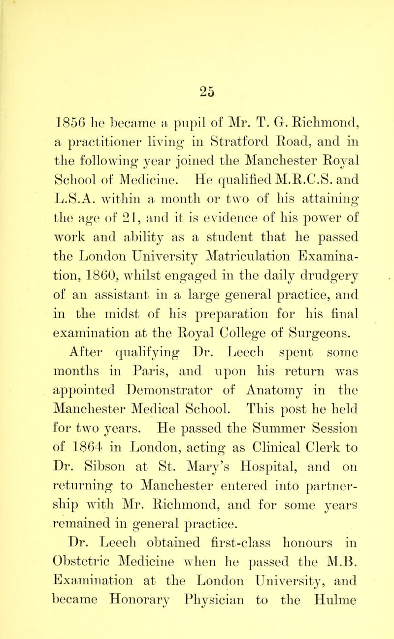 1856 lie became a pupil of Mr. T. (x. Richmond, a practitioner living in Stratford Road, and in the following year joined the Manchester Royal School of Medicine. He qualified M.R.C.S. and L.S.A. within a month or two of his attaining the age of 21, and it is evidence of his power of work and ability as a student that he passed the London University Matriculation Examina- tion, 1860, whilst engaged in the daily drudgery of an assistant in a large general practice, and in the midst of his preparation for liis final examination at the Royal College of Surgeons. After qualifying Dr. Leech spent some months in Paris, and upon his return was appointed Demonstrator of Anatomy in the Manchester Medical School. This post he held for two years. He passed the Summer Session of 1864 in London, acting as Clinical Clerk to Dr. Sibson at St. Mary’s Hospital, and on returning to Manchester entered into partner- ship with Mr. Richmond, and for some years remained in general practice. Dr. Leech obtained first-class honours in Obstetric Medicine when he passed the M.B. Examination at the London University, and became Honorary Physician to the Hulme