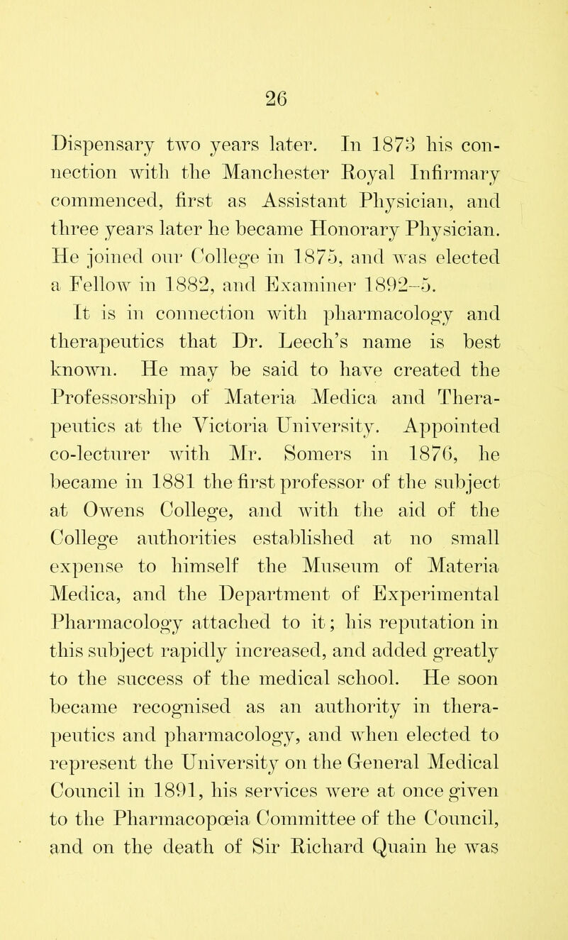 Dispensary two years later. In 1876 liis con- nection with the Manchester Royal Infirmary commenced, first as Assistant Physician, and three years later he became Honorary Physician. He joined our College in 1875, and was elected a Fellow in 1882, and Examiner 1892-5. It is in connection with pharmacology and therapeutics that Dr. Leech’s name is best known. He may be said to have created the Professorship of Materia Medica and Thera- peutics at the Victoria University. Appointed co-lecturer with Mr. Somers in 1876, he became in 1881 the first professor of the subject at Owens College, and with the aid of the College authorities established at no small expense to himself the Museum of Materia Medica, and the Department of Experimental Pharmacology attached to it; his reputation in this subject rapidly increased, and added greatly to the success of the medical school. He soon became recognised as an authority in thera- peutics and pharmacology, and when elected to represent the University on the General Medical Council in 1891, his services were at once given to the Pharmacopoeia Committee of the Council, and on the death of Sir Richard Quain he was