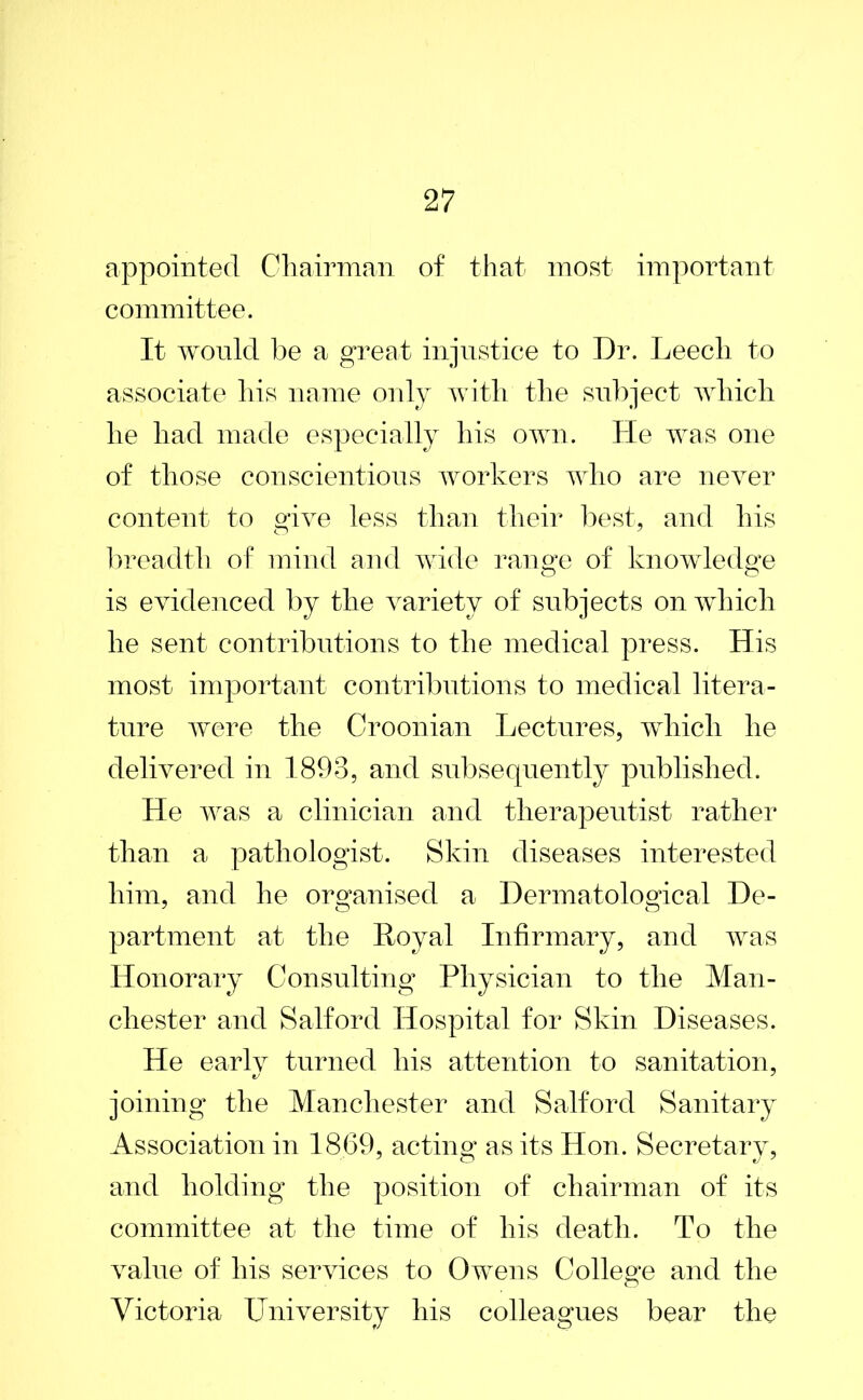 appointed Chairman of that most important committee. It would be a great injustice to Dr. Leech to associate his name only with the subject which he had made especially his own. He was one of those conscientious workers who are never content to give less than their best, and his breadth of mind and wide range of knowledge is evidenced by the variety of subjects on which he sent contributions to the medical press. His most important contributions to medical litera- ture were the Croonian Lectures, which he delivered in 1893, and subsequently published. He was a clinician and therapeutist rather than a pathologist. Skin diseases interested him, and he organised a Dermatological De- partment at the Royal Infirmary, and was Honorary Consulting Physician to the Man- chester and Salford Hospital for Skin Diseases. He earlv turned his attention to sanitation, joining the Manchester and Salford Sanitary Association in 1869, acting as its Hon. Secretarv, and holding the position of chairman of its committee at the time of his death. To the value of his services to Owens College and the Victoria University his colleagues bear the