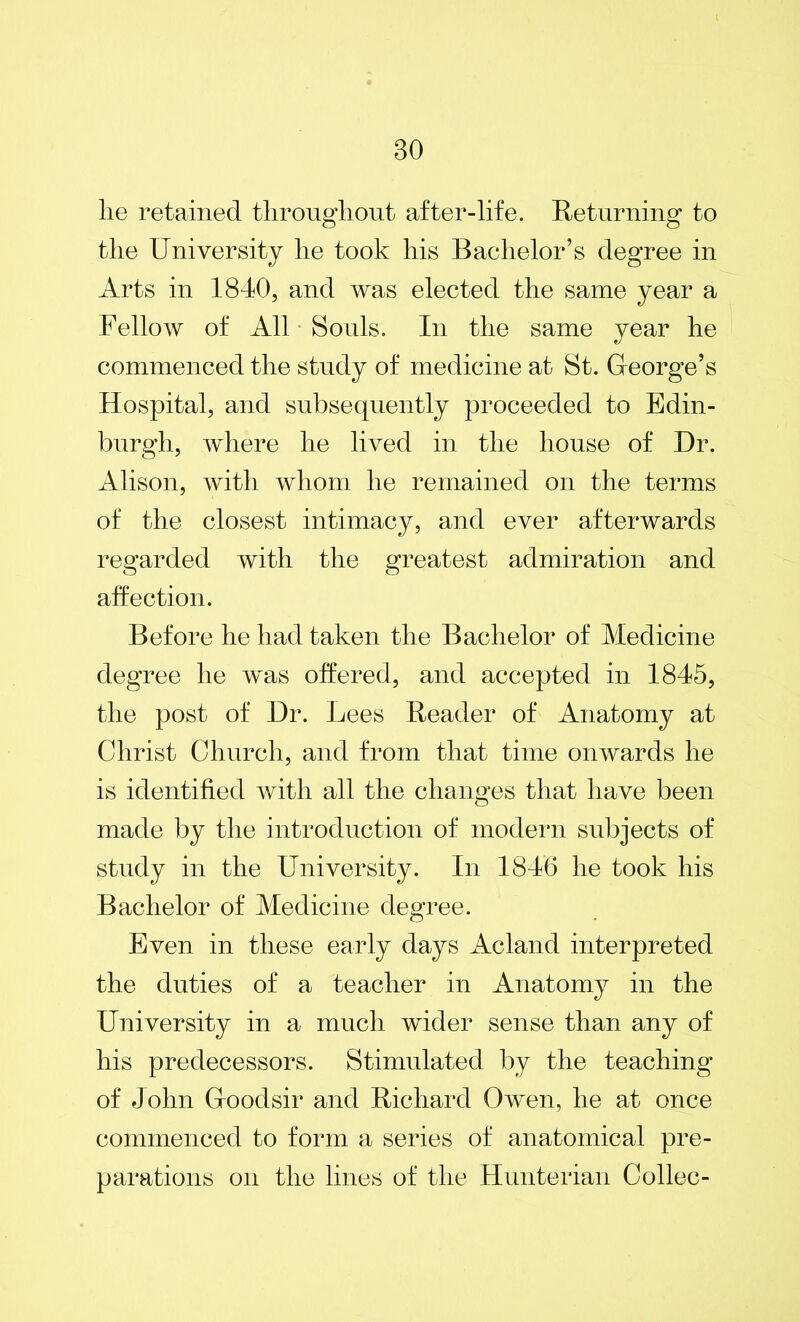 lie retained throughout after-life. Returning to the University he took his Bachelor’s degree in Arts in 1840, and was elected the same year a Fellow of All Souls. In the same year he commenced the study of medicine at St. George’s Hospital, and subsequently proceeded to Edin- burgh, where he lived in the house of Dr. Alison, with whom he remained on the terms of the closest intimacy, and ever afterwards regarded with the greatest admiration and affection. Before he had taken the Bachelor of Medicine degree he was offered, and accepted in 1845, the post of Dr. Lees Reader of Anatomy at Christ Church, and from that time onwards he is identified with all the changes that have been made by the introduction of modern subjects of study in the University. In 1846 he took his Bachelor of Medicine degree. Even in these early days Acland interpreted the duties of a teacher in Anatomy in the University in a much wider sense than any of his predecessors. Stimulated by the teaching of John Goodsir and Richard Owen, he at once commenced to form a series of anatomical pre- parations on the lines of the Hunterian Collec-