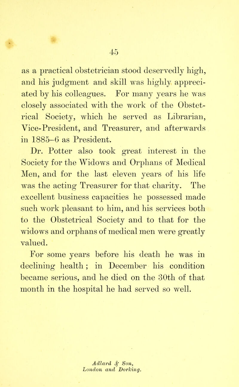 as a practical obstetrician stood deservedly high, and his judgment and skill was highly appreci- ated by his colleagues. For many years he was closely associated with the work of the Obstet- rical Society, which he served as Librarian, Vice-President, and Treasurer, and afterwards in 1885-6 as President. Dr. Potter also took great interest in the Society for the Widows and Orphans of Medical Men, and for the last eleven years of his life was the acting Treasurer for that charity. The excellent business capacities he possessed made such work pleasant to him, and his services both to the Obstetrical Society and to that for the widows and orphans of medical men were greatly valued. For some years before his death he was in declining health; in December his condition became serious, and he died on the 30th of that month in the hospital he had served so well. Adlard Sf Son, London and Dorking.