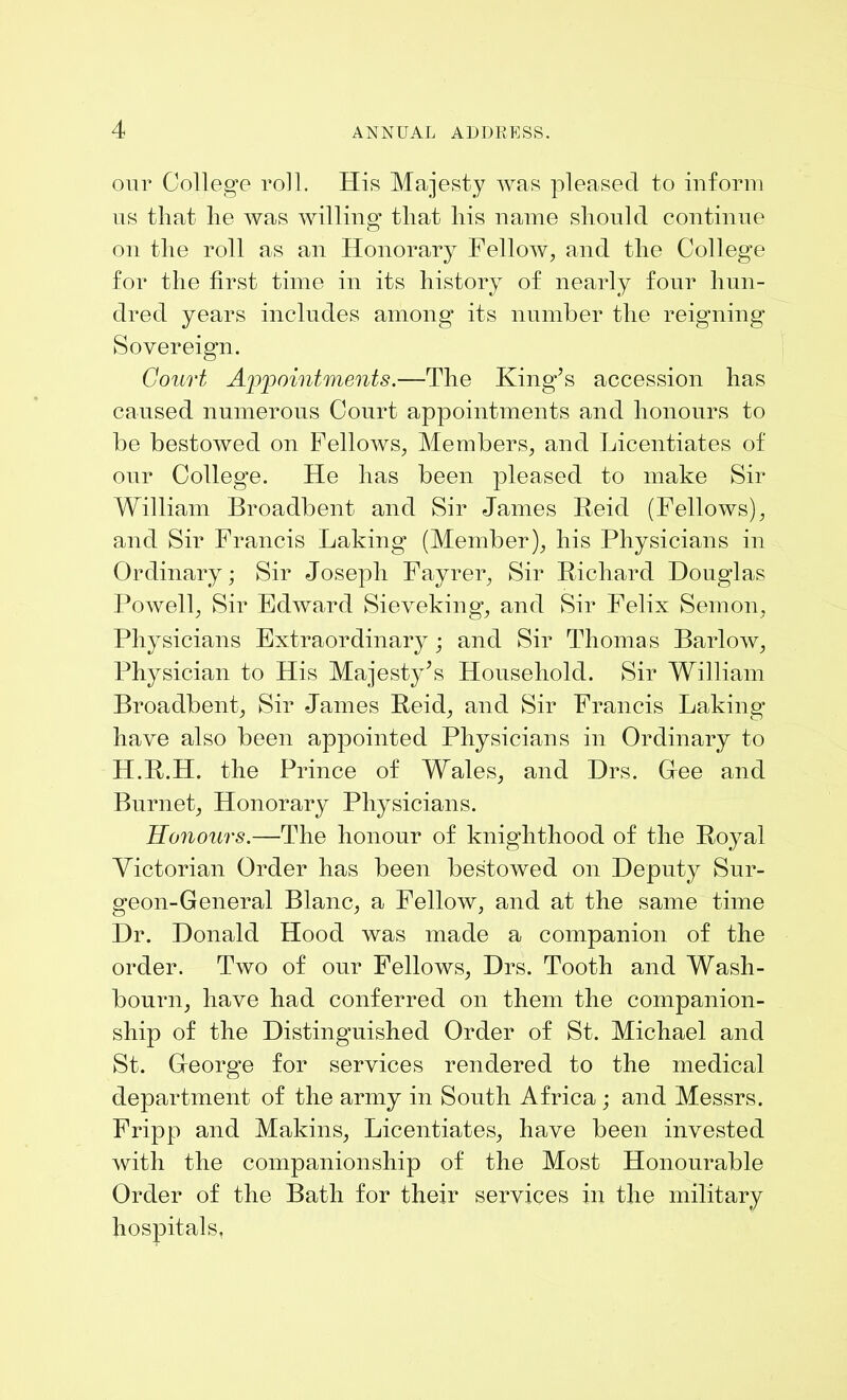 our College roll. His Majesty was pleased to inform us that he was willing that his name should continue on the roll as an Honorary Fellow, and the College for the first time in its history of nearly four hun- dred years includes among its number the reigning Sovereign. Court Appointments.—The King’s accession has caused numerous Court appointments and honours to be bestowed on Fellows, Members, and Licentiates of our College. He has been pleased to make Sir William Broadbent and Sir James Reid (Fellows), and Sir Francis Baking (Member), his Physicians in Ordinary; Sir Joseph Fayrer, Sir Richard Douglas Powell, Sir Edward Sieveking, and Sir Felix Semon, Physicians Extraordinary; and Sir Thomas Barlow, Physician to His Majesty’s Household. Sir William Broadbent, Sir James Reid, and Sir Francis Laking have also been appointed Physicians in Ordinary to H.R.H. the Prince of Wales, and Drs. Glee and Burnet, Honorary Physicians. Honours.—The honour of knighthood of the Royal Victorian Order has been bestowed on Deputy Sur- geon-General Blanc, a Fellow, and at the same time Dr. Donald Hood was made a companion of the order. Two of our Fellows, Drs. Tooth and Wash- bourn, have had conferred on them the companion- ship of the Distinguished Order of St. Michael and St. George for services rendered to the medical department of the army in South Africa; and Messrs. Fripp and Makins, Licentiates, have been invested with the companionship of the Most Honourable Order of the Bath for their services in the military hospitals.