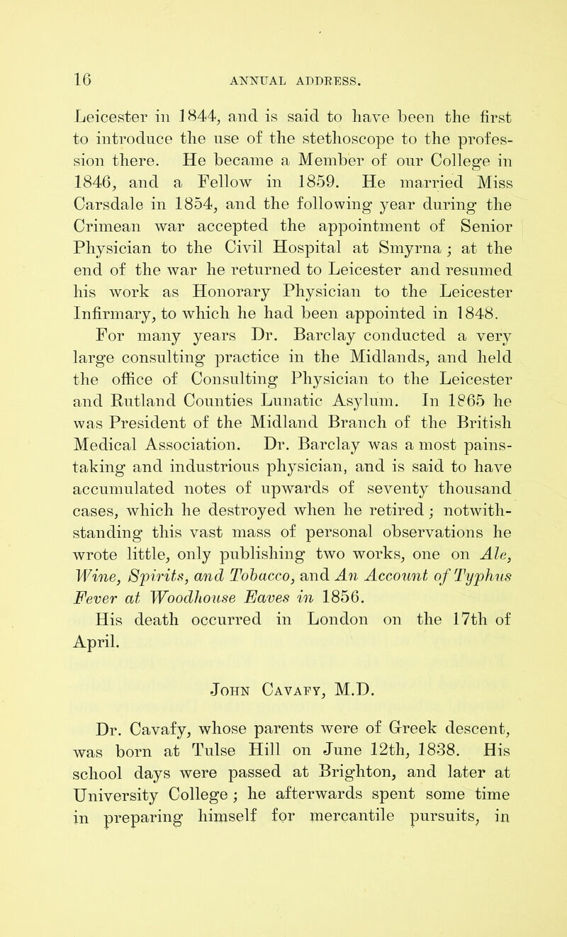 Leicester in 1844, and is said to have been the first to introduce the use of the stethoscope to the profes- sion there. He became a Member of our College in 1846, and a Fellow in 1859. He married Miss Carsdale in 1854, and the following year during the Crimean war accepted the appointment of Senior Physician to the Civil Hospital at Smyrna ; at the end of the war he returned to Leicester and resumed his work as Honorary Physician to the Leicester Infirmary, to which he had been appointed in 1848. For many years Dr. Barclay conducted a very large consulting practice in the Midlands, and held the office of Consulting Physician to the Leicester and Rutland Counties Lunatic Asylum. In 1865 lie was President of the Midland Branch of the British Medical Association. Dr. Barclay was a most pains- taking and industrious physician, and is said to have accumulated notes of upwards of seventy thousand cases, which he destroyed when he retired; notwith- standing this vast mass of personal observations he wrote little, only publishing two works, one on Ale, Wine, Spirits, and Tobacco, and An Account of Typhus Fever at Woodhouse Eaves in 1856. His death occurred in London on the 17th of April. John Cavaey, M.D. Dr. Cavafy, whose parents were of Greek descent, was born at Tulse Hill on June 12th, 1838. His school days were passed at Brighton, and later at University College ; he afterwards spent some time in preparing himself for mercantile pur suit s; in