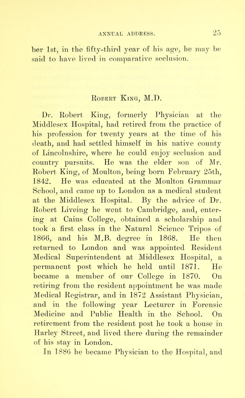 her 1st, in the fifty-third year of his age, he may be said to have lived in comparative seclusion. Robert King, M.D. Dr. Robert King, formerly Physician at the Middlesex Hospital, had retired from the practice of his profession for twenty years at the time of his death, and had settled himself in his native county of Lincolnshire, where he could enjoy seclusion and country pursuits. He was the elder son of M r. Robert King, of Moulton, being born February 25th, 1842. He was educated at the Moulton Grammar School, and came up to London as a medical student at the Middlesex Hospital. By the advice of Dr. Robert Liveing he went to Cambridge, and, enter- ing at Caius College, obtained a scholarship and took a first class in the Natural Science Tripos of 1866, and his M.B. degree in 1868. He then returned to London and was appointed Resident Medical Superintendent at Middlesex Hospital, a permanent post which he held until 1871. He became a member of our College in 1870. On retiring from the resident appointment he was made Medical Registrar, and in 1872 Assistant Physician, and in the following year Lecturer in Forensic Medicine and Public Health in the School. On retirement from the resident post he took a house in Harley Street, and lived there during the remainder of his stay in London. In 1886 he became Physician to the Hospital, and