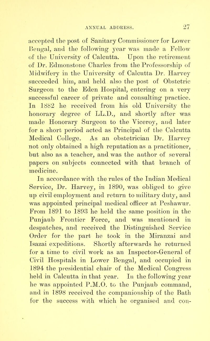 accepted the post of Sanitary Commissioner for Lower Bengal, and the following year was made a Fellow of the University of Calcutta. Upon the retirement of Dr. Edmonstone Charles from the Professorship of Midwifery in the University of Calcutta Dr. Harvey succeeded him, and held also the post of Obstetric Surgeon to the Eden Hospital, entering on a very successful career of private and consulting practice. In 1882 he received from his old University the honorary degree of LL.D., and shortly after was made Honorary Surgeon to the Viceroy, and later for a short period acted as Principal of the Calcutta Medical College. As an obstetrician Dr. Harvey not only obtained a high reputation as a practitioner, but also as a teacher, and was the author of several papers on subjects connected with that branch of medicine. In accordance with the rules of the Indian Medical Service, Dr. Harvey, in 1890, was obliged to give up civil employment and return to military duty, and was appointed principal medical officer at Peshawur. From 1891 to 1893 he held the same position in the Punjaub Frontier Force, and was mentioned in despatches, and received the Distinguished Service Order for the part he took in the Miranzai and Isazai expeditions. Shortly afterwards he returned for a time to civil work as an Inspector-General of Civil Hospitals in Lower Bengal, and occupied in 1894 the presidential chair of the Medical Congress held in Calcutta in that year. In the following year he was appointed P.M.O. to the Punjaub command, and in 1898 received the companionship of the Bath for the success with which he organised and con-