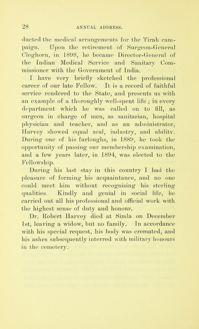 ducted the medical arrangements for the Tirah cam- paign. Upon the retirement of Surgeon-General Cleghorn, in 1898, he became Director-General of the Indian Medical Service and Sanitary Com- missioner with the Government of India. I have very briefly sketched the professional career of our late Fellow. It is a record of faithful service rendered to the State, and presents us with an example of a thoroughly well-spent life ; in every department which he was called on to fill, as surgeon in charge of men, as sanitarian, hospital physician and teacher, and as an administrator, Harvey showed equal zeal, industry, and ability. Daring one of his furloughs, in 1889, he took the opportunity of passing our membership examination, and a few years later, in 1894, was elected to the Fellowship. During his last stay in this country I had the pleasure of forming his acquaintance, and no one could meet him without recognising his sterling qualities. Kindly and genial in social life, he carried out all his professional and official work with the highest sense of duty and honour. Dr. Robert Harvey died at Simla on December 1st, leaving a widow, but no family. In accordance with his special request, his body was cremated, and his ashes subsequently interred with military honours in the cemetery.