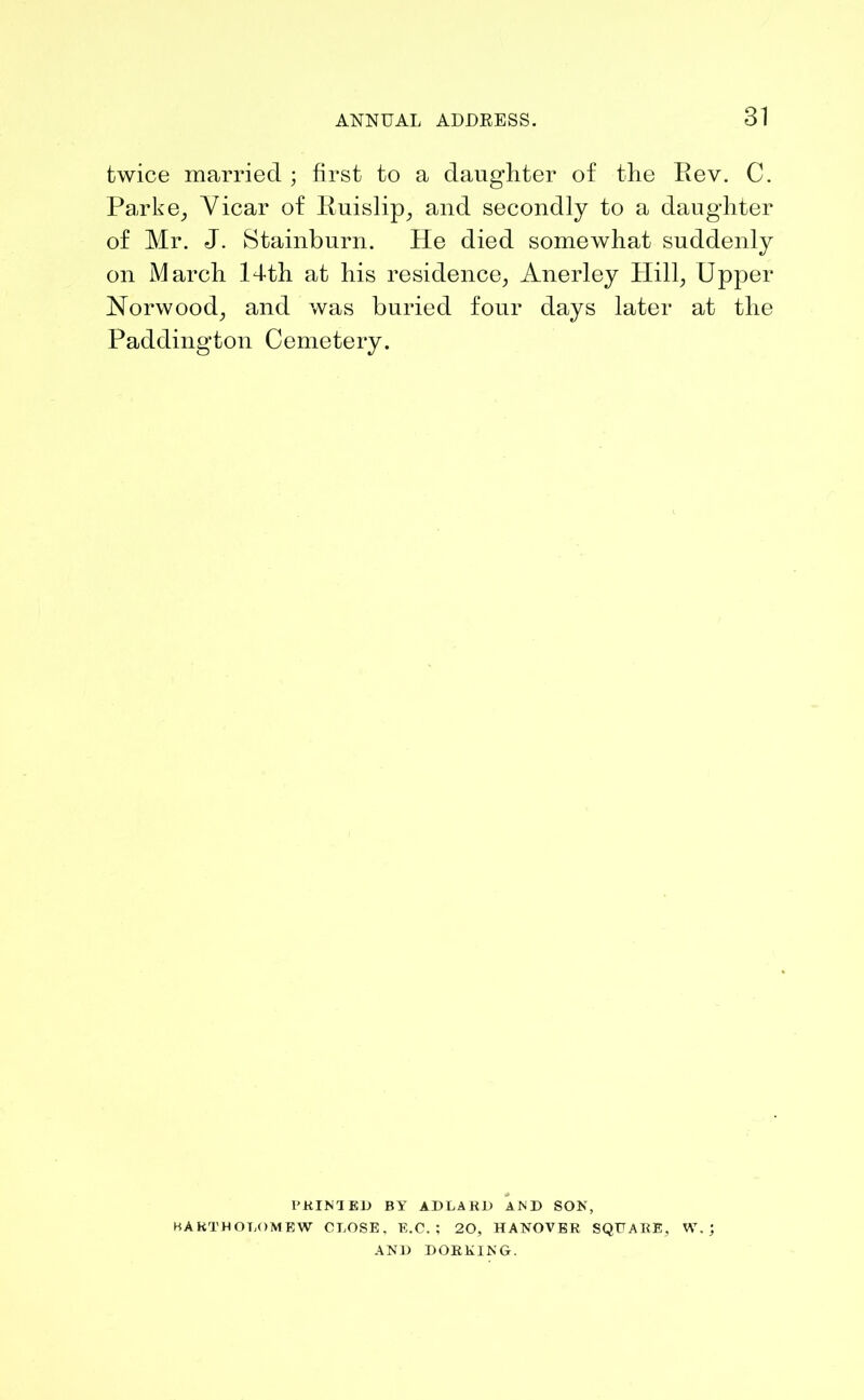 twice married ; first to a daughter of the Rev. C. Parke, Yicar of Ruislip, and secondly to a daughter of Mr. J. Stainburn. He died somewhat suddenly on March 14th at his residence, Anerley Hill, Upper Norwood, and was buried four days later at the Paddington Cemetery. PRINTED BY ADLAEJ) AND SON, BARTHOLOMEW CLOSE, E.C. ; 20, HANOVER SQUARE. W. ; AND DORKING.