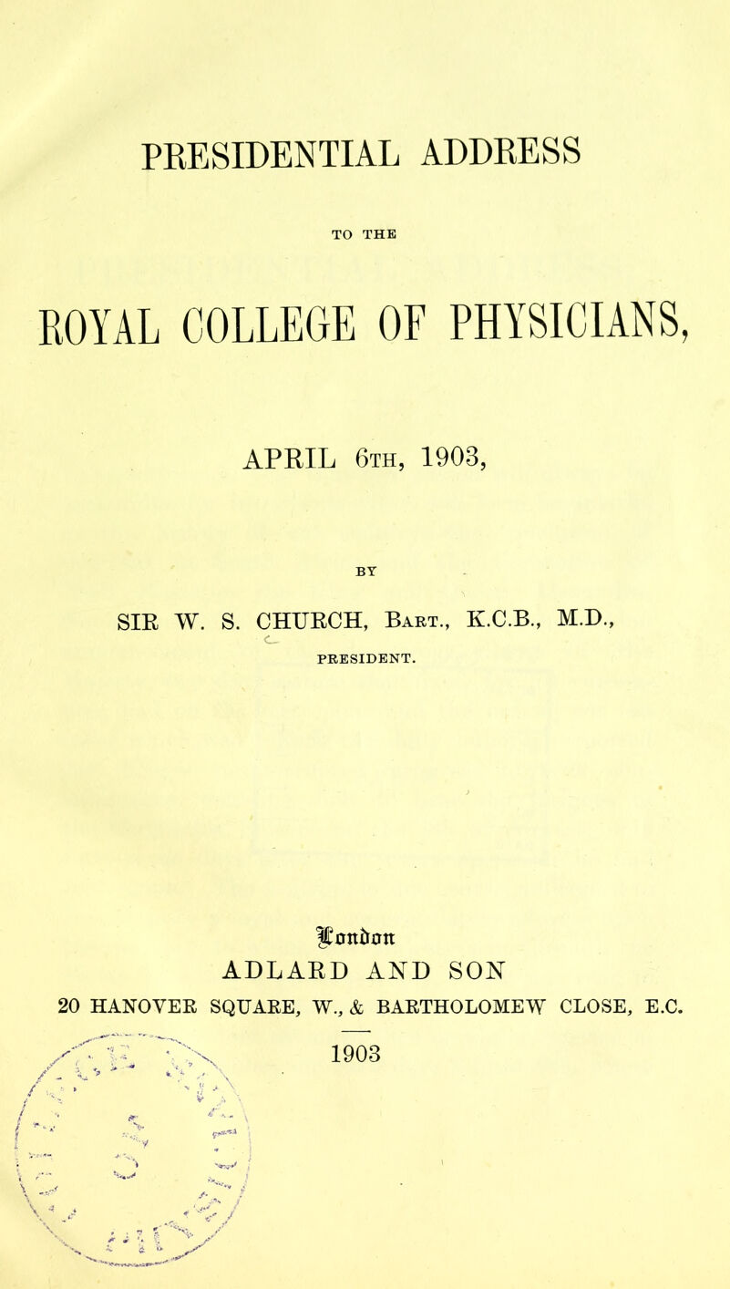 PRESIDENTIAL ADDRESS TO THE ROYAL COLLEGE OF PHYSICIANS, APRIL 6th, 1903, BY SIR W. S. CHURCH, Bart., K.C.B., M.D., <L_ PRESIDENT. ADLAKD AND SON 20 HANOVER SQUARE, W., & BARTHOLOMEW CLOSE, E.C. / c / - 'A, N •;4 A v a \ 7 A 1903 V A- '<^*vrv»sA